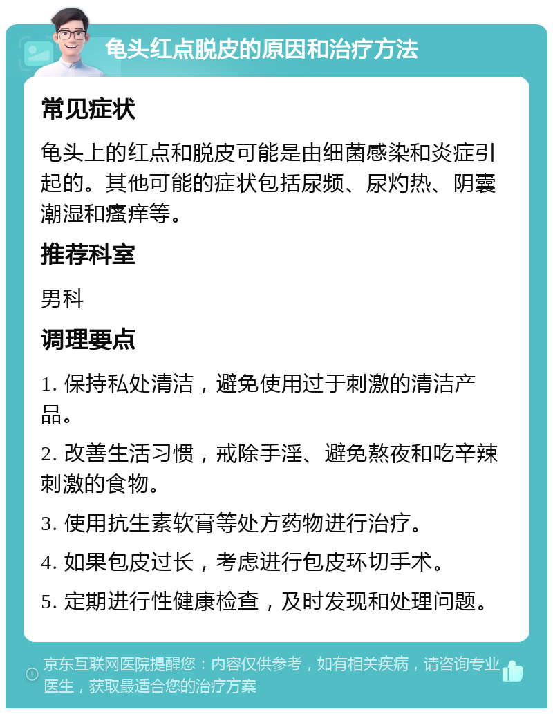 龟头红点脱皮的原因和治疗方法 常见症状 龟头上的红点和脱皮可能是由细菌感染和炎症引起的。其他可能的症状包括尿频、尿灼热、阴囊潮湿和瘙痒等。 推荐科室 男科 调理要点 1. 保持私处清洁，避免使用过于刺激的清洁产品。 2. 改善生活习惯，戒除手淫、避免熬夜和吃辛辣刺激的食物。 3. 使用抗生素软膏等处方药物进行治疗。 4. 如果包皮过长，考虑进行包皮环切手术。 5. 定期进行性健康检查，及时发现和处理问题。