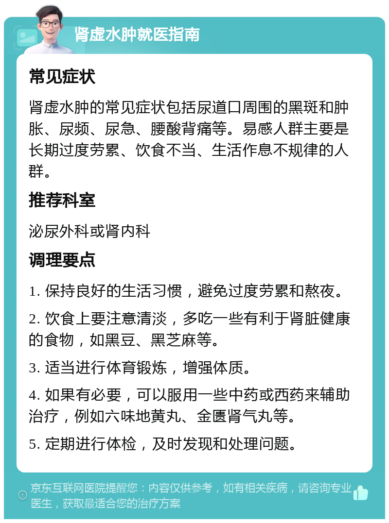 肾虚水肿就医指南 常见症状 肾虚水肿的常见症状包括尿道口周围的黑斑和肿胀、尿频、尿急、腰酸背痛等。易感人群主要是长期过度劳累、饮食不当、生活作息不规律的人群。 推荐科室 泌尿外科或肾内科 调理要点 1. 保持良好的生活习惯，避免过度劳累和熬夜。 2. 饮食上要注意清淡，多吃一些有利于肾脏健康的食物，如黑豆、黑芝麻等。 3. 适当进行体育锻炼，增强体质。 4. 如果有必要，可以服用一些中药或西药来辅助治疗，例如六味地黄丸、金匮肾气丸等。 5. 定期进行体检，及时发现和处理问题。