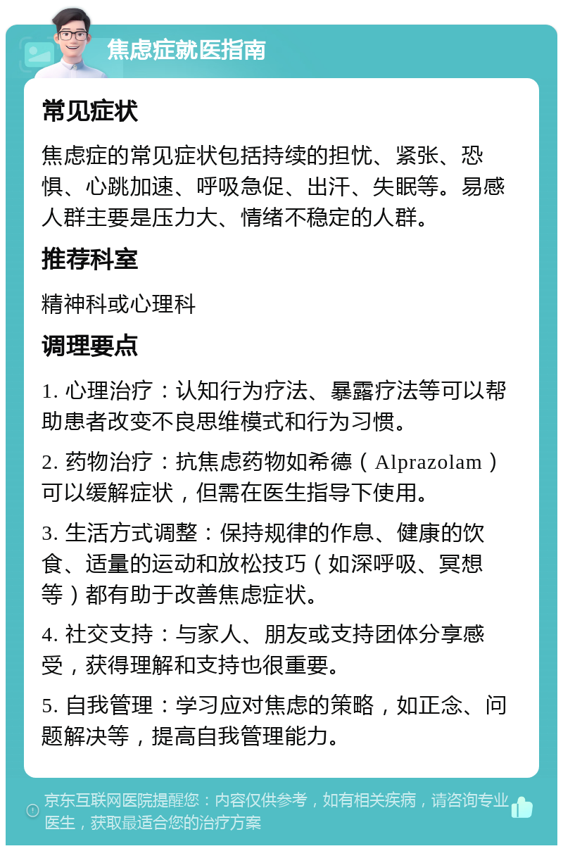 焦虑症就医指南 常见症状 焦虑症的常见症状包括持续的担忧、紧张、恐惧、心跳加速、呼吸急促、出汗、失眠等。易感人群主要是压力大、情绪不稳定的人群。 推荐科室 精神科或心理科 调理要点 1. 心理治疗：认知行为疗法、暴露疗法等可以帮助患者改变不良思维模式和行为习惯。 2. 药物治疗：抗焦虑药物如希德（Alprazolam）可以缓解症状，但需在医生指导下使用。 3. 生活方式调整：保持规律的作息、健康的饮食、适量的运动和放松技巧（如深呼吸、冥想等）都有助于改善焦虑症状。 4. 社交支持：与家人、朋友或支持团体分享感受，获得理解和支持也很重要。 5. 自我管理：学习应对焦虑的策略，如正念、问题解决等，提高自我管理能力。