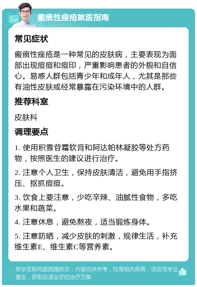 瘢痕性痤疮就医指南 常见症状 瘢痕性痤疮是一种常见的皮肤病，主要表现为面部出现痘痘和痘印，严重影响患者的外貌和自信心。易感人群包括青少年和成年人，尤其是那些有油性皮肤或经常暴露在污染环境中的人群。 推荐科室 皮肤科 调理要点 1. 使用积雪苷霜软膏和阿达帕林凝胶等处方药物，按照医生的建议进行治疗。 2. 注意个人卫生，保持皮肤清洁，避免用手指挤压、抠抓痘痘。 3. 饮食上要注意，少吃辛辣、油腻性食物，多吃水果和蔬菜。 4. 注意休息，避免熬夜，适当锻炼身体。 5. 注意防晒，减少皮肤的刺激，规律生活，补充维生素E、维生素C等营养素。