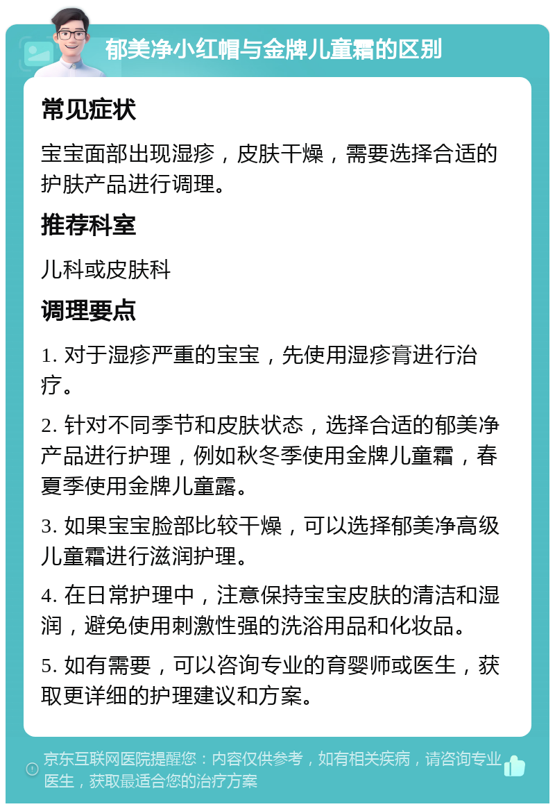 郁美净小红帽与金牌儿童霜的区别 常见症状 宝宝面部出现湿疹，皮肤干燥，需要选择合适的护肤产品进行调理。 推荐科室 儿科或皮肤科 调理要点 1. 对于湿疹严重的宝宝，先使用湿疹膏进行治疗。 2. 针对不同季节和皮肤状态，选择合适的郁美净产品进行护理，例如秋冬季使用金牌儿童霜，春夏季使用金牌儿童露。 3. 如果宝宝脸部比较干燥，可以选择郁美净高级儿童霜进行滋润护理。 4. 在日常护理中，注意保持宝宝皮肤的清洁和湿润，避免使用刺激性强的洗浴用品和化妆品。 5. 如有需要，可以咨询专业的育婴师或医生，获取更详细的护理建议和方案。