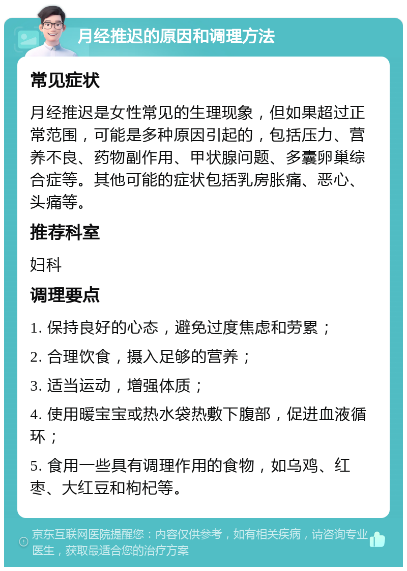 月经推迟的原因和调理方法 常见症状 月经推迟是女性常见的生理现象，但如果超过正常范围，可能是多种原因引起的，包括压力、营养不良、药物副作用、甲状腺问题、多囊卵巢综合症等。其他可能的症状包括乳房胀痛、恶心、头痛等。 推荐科室 妇科 调理要点 1. 保持良好的心态，避免过度焦虑和劳累； 2. 合理饮食，摄入足够的营养； 3. 适当运动，增强体质； 4. 使用暖宝宝或热水袋热敷下腹部，促进血液循环； 5. 食用一些具有调理作用的食物，如乌鸡、红枣、大红豆和枸杞等。