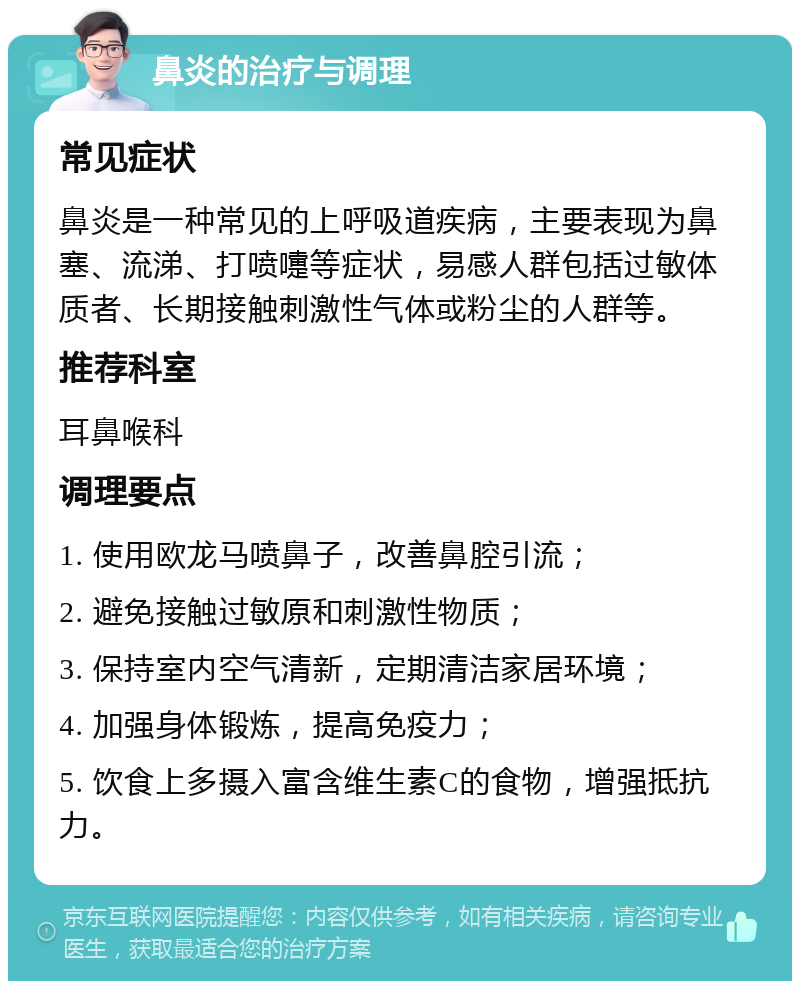 鼻炎的治疗与调理 常见症状 鼻炎是一种常见的上呼吸道疾病，主要表现为鼻塞、流涕、打喷嚏等症状，易感人群包括过敏体质者、长期接触刺激性气体或粉尘的人群等。 推荐科室 耳鼻喉科 调理要点 1. 使用欧龙马喷鼻子，改善鼻腔引流； 2. 避免接触过敏原和刺激性物质； 3. 保持室内空气清新，定期清洁家居环境； 4. 加强身体锻炼，提高免疫力； 5. 饮食上多摄入富含维生素C的食物，增强抵抗力。