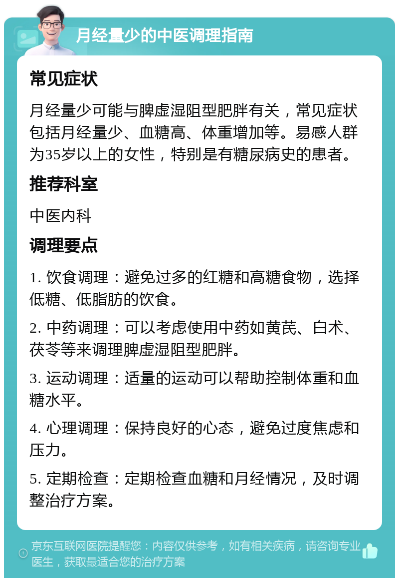 月经量少的中医调理指南 常见症状 月经量少可能与脾虚湿阻型肥胖有关，常见症状包括月经量少、血糖高、体重增加等。易感人群为35岁以上的女性，特别是有糖尿病史的患者。 推荐科室 中医内科 调理要点 1. 饮食调理：避免过多的红糖和高糖食物，选择低糖、低脂肪的饮食。 2. 中药调理：可以考虑使用中药如黄芪、白术、茯苓等来调理脾虚湿阻型肥胖。 3. 运动调理：适量的运动可以帮助控制体重和血糖水平。 4. 心理调理：保持良好的心态，避免过度焦虑和压力。 5. 定期检查：定期检查血糖和月经情况，及时调整治疗方案。