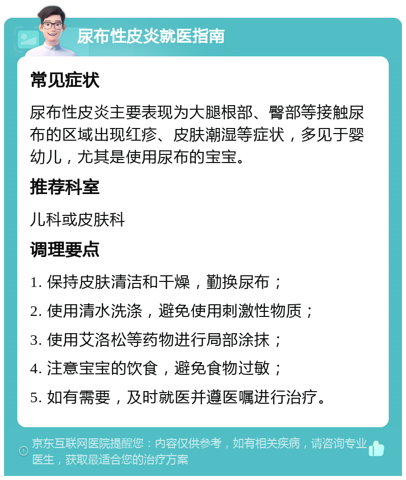 尿布性皮炎就医指南 常见症状 尿布性皮炎主要表现为大腿根部、臀部等接触尿布的区域出现红疹、皮肤潮湿等症状，多见于婴幼儿，尤其是使用尿布的宝宝。 推荐科室 儿科或皮肤科 调理要点 1. 保持皮肤清洁和干燥，勤换尿布； 2. 使用清水洗涤，避免使用刺激性物质； 3. 使用艾洛松等药物进行局部涂抹； 4. 注意宝宝的饮食，避免食物过敏； 5. 如有需要，及时就医并遵医嘱进行治疗。