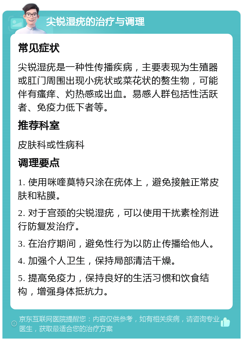 尖锐湿疣的治疗与调理 常见症状 尖锐湿疣是一种性传播疾病，主要表现为生殖器或肛门周围出现小疣状或菜花状的赘生物，可能伴有瘙痒、灼热感或出血。易感人群包括性活跃者、免疫力低下者等。 推荐科室 皮肤科或性病科 调理要点 1. 使用咪喹莫特只涂在疣体上，避免接触正常皮肤和粘膜。 2. 对于宫颈的尖锐湿疣，可以使用干扰素栓剂进行防复发治疗。 3. 在治疗期间，避免性行为以防止传播给他人。 4. 加强个人卫生，保持局部清洁干燥。 5. 提高免疫力，保持良好的生活习惯和饮食结构，增强身体抵抗力。