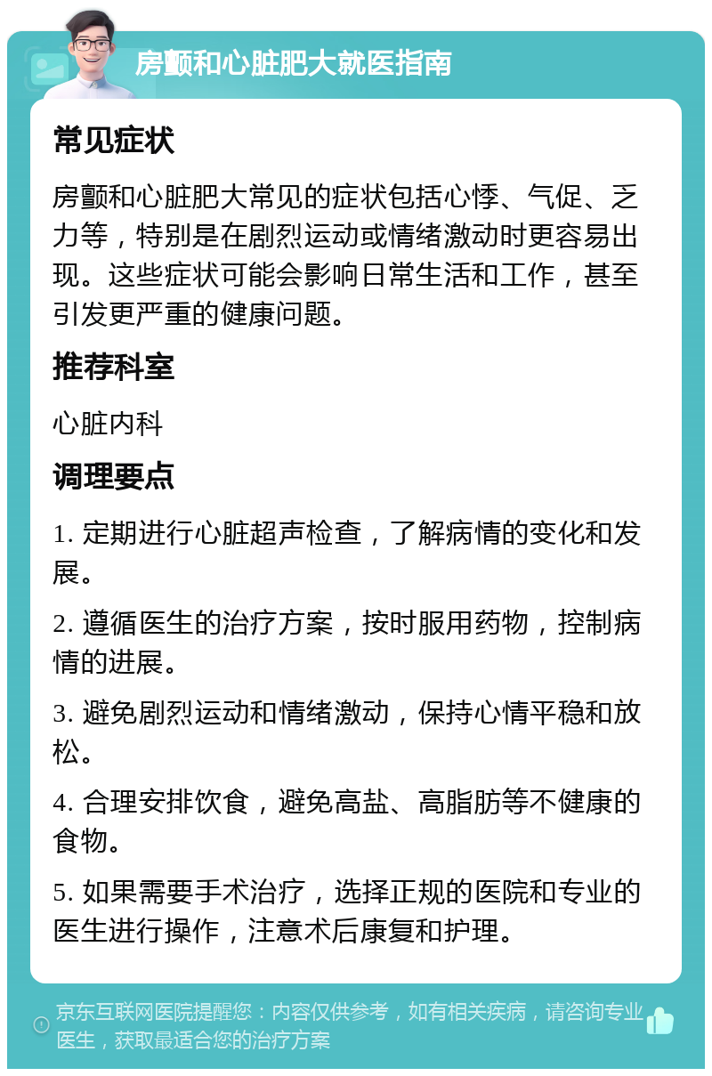 房颤和心脏肥大就医指南 常见症状 房颤和心脏肥大常见的症状包括心悸、气促、乏力等，特别是在剧烈运动或情绪激动时更容易出现。这些症状可能会影响日常生活和工作，甚至引发更严重的健康问题。 推荐科室 心脏内科 调理要点 1. 定期进行心脏超声检查，了解病情的变化和发展。 2. 遵循医生的治疗方案，按时服用药物，控制病情的进展。 3. 避免剧烈运动和情绪激动，保持心情平稳和放松。 4. 合理安排饮食，避免高盐、高脂肪等不健康的食物。 5. 如果需要手术治疗，选择正规的医院和专业的医生进行操作，注意术后康复和护理。