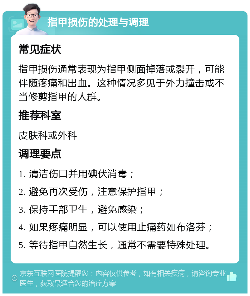 指甲损伤的处理与调理 常见症状 指甲损伤通常表现为指甲侧面掉落或裂开，可能伴随疼痛和出血。这种情况多见于外力撞击或不当修剪指甲的人群。 推荐科室 皮肤科或外科 调理要点 1. 清洁伤口并用碘伏消毒； 2. 避免再次受伤，注意保护指甲； 3. 保持手部卫生，避免感染； 4. 如果疼痛明显，可以使用止痛药如布洛芬； 5. 等待指甲自然生长，通常不需要特殊处理。