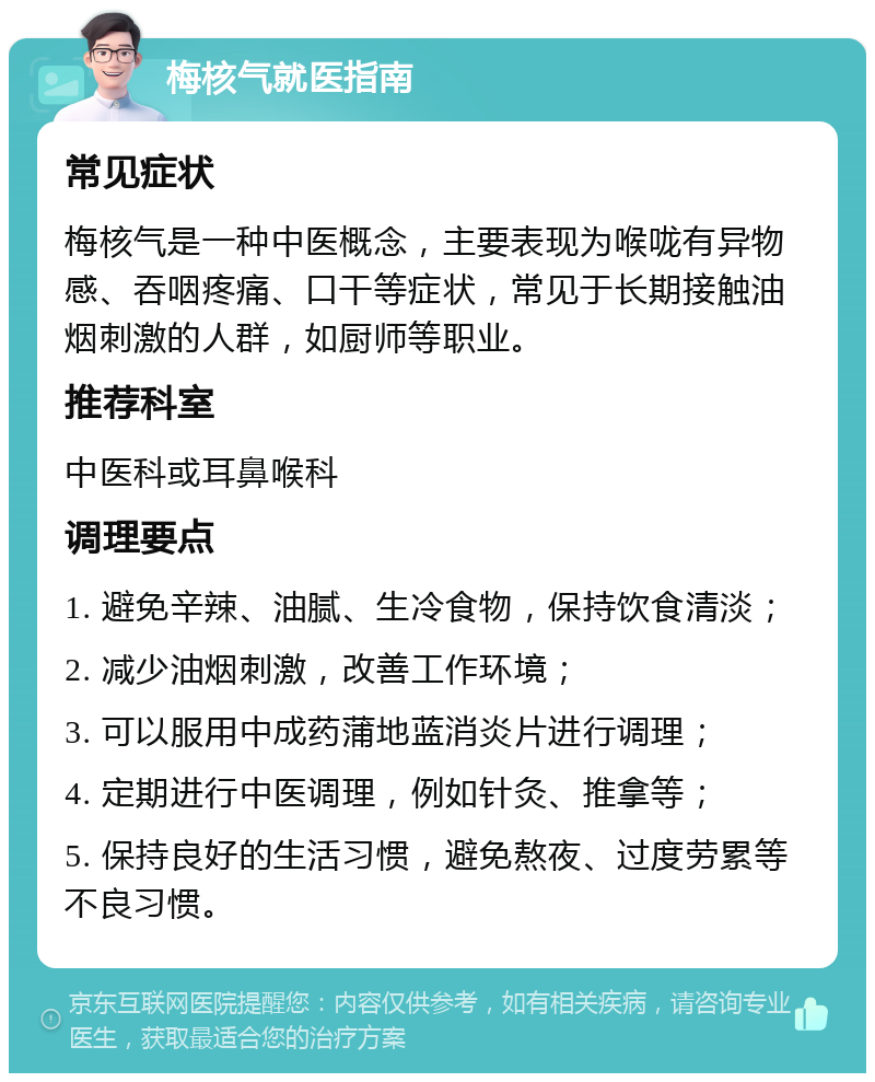 梅核气就医指南 常见症状 梅核气是一种中医概念，主要表现为喉咙有异物感、吞咽疼痛、口干等症状，常见于长期接触油烟刺激的人群，如厨师等职业。 推荐科室 中医科或耳鼻喉科 调理要点 1. 避免辛辣、油腻、生冷食物，保持饮食清淡； 2. 减少油烟刺激，改善工作环境； 3. 可以服用中成药蒲地蓝消炎片进行调理； 4. 定期进行中医调理，例如针灸、推拿等； 5. 保持良好的生活习惯，避免熬夜、过度劳累等不良习惯。