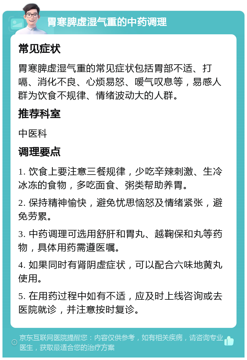 胃寒脾虚湿气重的中药调理 常见症状 胃寒脾虚湿气重的常见症状包括胃部不适、打嗝、消化不良、心烦易怒、嗳气叹息等，易感人群为饮食不规律、情绪波动大的人群。 推荐科室 中医科 调理要点 1. 饮食上要注意三餐规律，少吃辛辣刺激、生冷冰冻的食物，多吃面食、粥类帮助养胃。 2. 保持精神愉快，避免忧思恼怒及情绪紧张，避免劳累。 3. 中药调理可选用舒肝和胃丸、越鞠保和丸等药物，具体用药需遵医嘱。 4. 如果同时有肾阴虚症状，可以配合六味地黄丸使用。 5. 在用药过程中如有不适，应及时上线咨询或去医院就诊，并注意按时复诊。