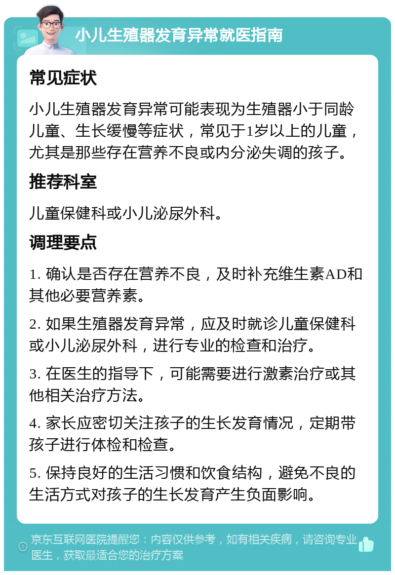 小儿生殖器发育异常就医指南 常见症状 小儿生殖器发育异常可能表现为生殖器小于同龄儿童、生长缓慢等症状，常见于1岁以上的儿童，尤其是那些存在营养不良或内分泌失调的孩子。 推荐科室 儿童保健科或小儿泌尿外科。 调理要点 1. 确认是否存在营养不良，及时补充维生素AD和其他必要营养素。 2. 如果生殖器发育异常，应及时就诊儿童保健科或小儿泌尿外科，进行专业的检查和治疗。 3. 在医生的指导下，可能需要进行激素治疗或其他相关治疗方法。 4. 家长应密切关注孩子的生长发育情况，定期带孩子进行体检和检查。 5. 保持良好的生活习惯和饮食结构，避免不良的生活方式对孩子的生长发育产生负面影响。