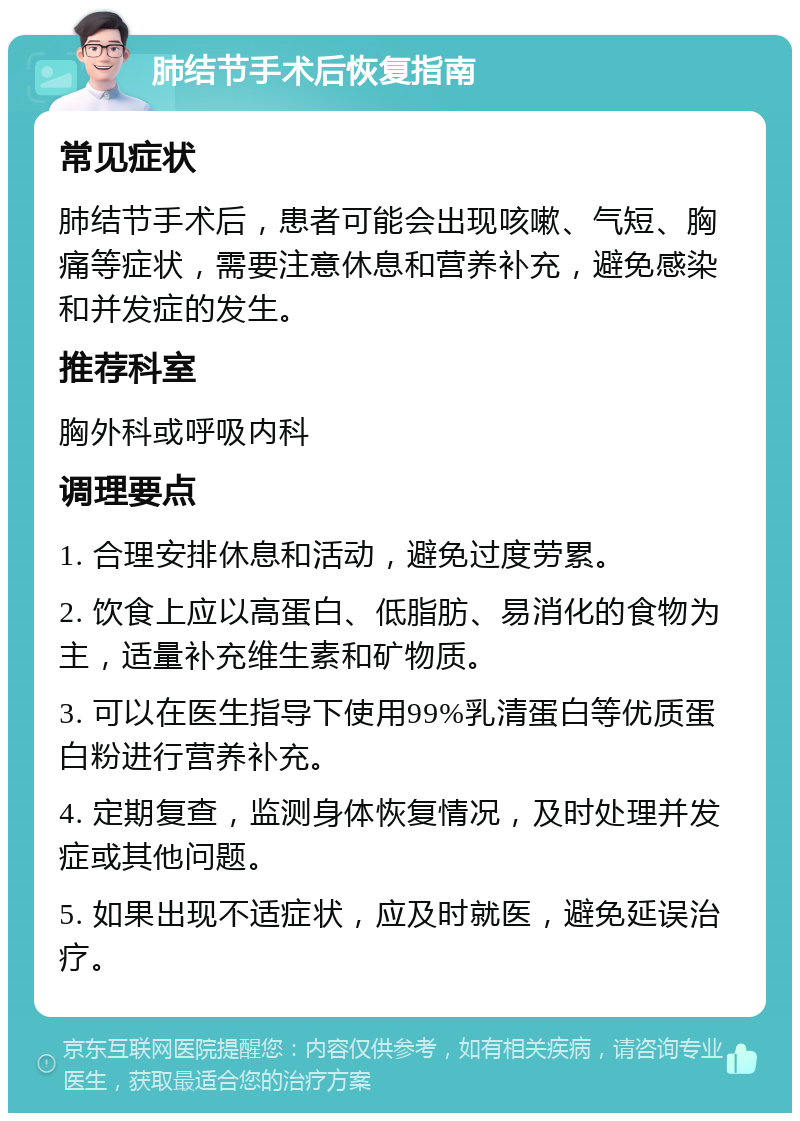 肺结节手术后恢复指南 常见症状 肺结节手术后，患者可能会出现咳嗽、气短、胸痛等症状，需要注意休息和营养补充，避免感染和并发症的发生。 推荐科室 胸外科或呼吸内科 调理要点 1. 合理安排休息和活动，避免过度劳累。 2. 饮食上应以高蛋白、低脂肪、易消化的食物为主，适量补充维生素和矿物质。 3. 可以在医生指导下使用99%乳清蛋白等优质蛋白粉进行营养补充。 4. 定期复查，监测身体恢复情况，及时处理并发症或其他问题。 5. 如果出现不适症状，应及时就医，避免延误治疗。