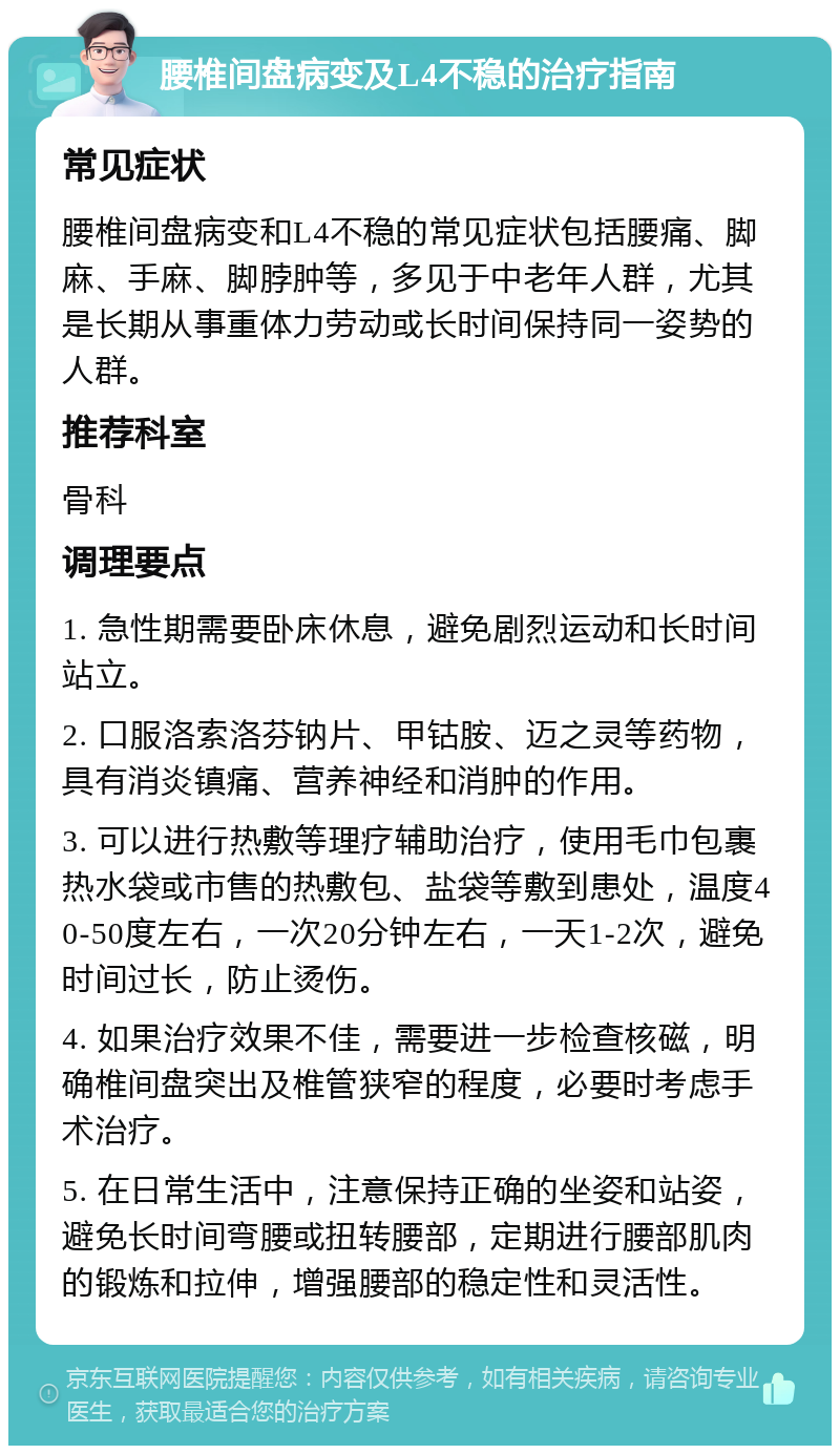 腰椎间盘病变及L4不稳的治疗指南 常见症状 腰椎间盘病变和L4不稳的常见症状包括腰痛、脚麻、手麻、脚脖肿等，多见于中老年人群，尤其是长期从事重体力劳动或长时间保持同一姿势的人群。 推荐科室 骨科 调理要点 1. 急性期需要卧床休息，避免剧烈运动和长时间站立。 2. 口服洛索洛芬钠片、甲钴胺、迈之灵等药物，具有消炎镇痛、营养神经和消肿的作用。 3. 可以进行热敷等理疗辅助治疗，使用毛巾包裹热水袋或市售的热敷包、盐袋等敷到患处，温度40-50度左右，一次20分钟左右，一天1-2次，避免时间过长，防止烫伤。 4. 如果治疗效果不佳，需要进一步检查核磁，明确椎间盘突出及椎管狭窄的程度，必要时考虑手术治疗。 5. 在日常生活中，注意保持正确的坐姿和站姿，避免长时间弯腰或扭转腰部，定期进行腰部肌肉的锻炼和拉伸，增强腰部的稳定性和灵活性。