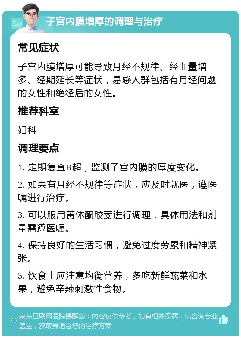 子宫内膜增厚的调理与治疗 常见症状 子宫内膜增厚可能导致月经不规律、经血量增多、经期延长等症状，易感人群包括有月经问题的女性和绝经后的女性。 推荐科室 妇科 调理要点 1. 定期复查B超，监测子宫内膜的厚度变化。 2. 如果有月经不规律等症状，应及时就医，遵医嘱进行治疗。 3. 可以服用黄体酮胶囊进行调理，具体用法和剂量需遵医嘱。 4. 保持良好的生活习惯，避免过度劳累和精神紧张。 5. 饮食上应注意均衡营养，多吃新鲜蔬菜和水果，避免辛辣刺激性食物。