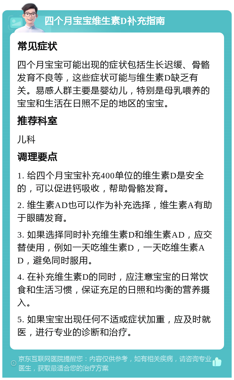 四个月宝宝维生素D补充指南 常见症状 四个月宝宝可能出现的症状包括生长迟缓、骨骼发育不良等，这些症状可能与维生素D缺乏有关。易感人群主要是婴幼儿，特别是母乳喂养的宝宝和生活在日照不足的地区的宝宝。 推荐科室 儿科 调理要点 1. 给四个月宝宝补充400单位的维生素D是安全的，可以促进钙吸收，帮助骨骼发育。 2. 维生素AD也可以作为补充选择，维生素A有助于眼睛发育。 3. 如果选择同时补充维生素D和维生素AD，应交替使用，例如一天吃维生素D，一天吃维生素AD，避免同时服用。 4. 在补充维生素D的同时，应注意宝宝的日常饮食和生活习惯，保证充足的日照和均衡的营养摄入。 5. 如果宝宝出现任何不适或症状加重，应及时就医，进行专业的诊断和治疗。