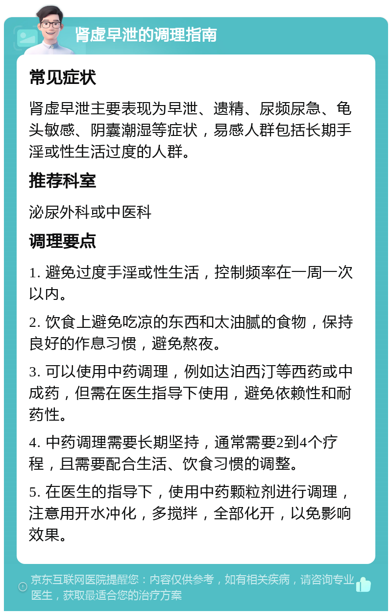 肾虚早泄的调理指南 常见症状 肾虚早泄主要表现为早泄、遗精、尿频尿急、龟头敏感、阴囊潮湿等症状，易感人群包括长期手淫或性生活过度的人群。 推荐科室 泌尿外科或中医科 调理要点 1. 避免过度手淫或性生活，控制频率在一周一次以内。 2. 饮食上避免吃凉的东西和太油腻的食物，保持良好的作息习惯，避免熬夜。 3. 可以使用中药调理，例如达泊西汀等西药或中成药，但需在医生指导下使用，避免依赖性和耐药性。 4. 中药调理需要长期坚持，通常需要2到4个疗程，且需要配合生活、饮食习惯的调整。 5. 在医生的指导下，使用中药颗粒剂进行调理，注意用开水冲化，多搅拌，全部化开，以免影响效果。