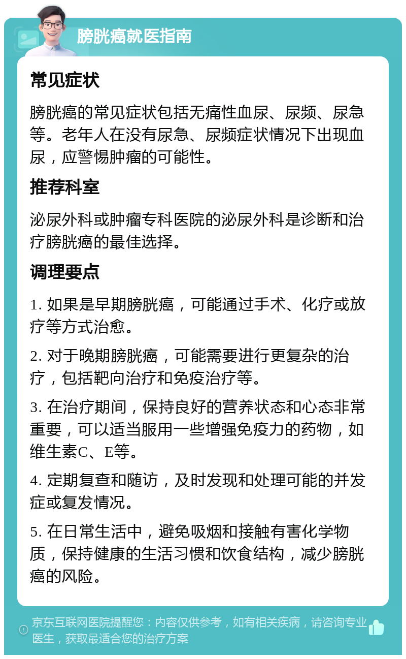 膀胱癌就医指南 常见症状 膀胱癌的常见症状包括无痛性血尿、尿频、尿急等。老年人在没有尿急、尿频症状情况下出现血尿，应警惕肿瘤的可能性。 推荐科室 泌尿外科或肿瘤专科医院的泌尿外科是诊断和治疗膀胱癌的最佳选择。 调理要点 1. 如果是早期膀胱癌，可能通过手术、化疗或放疗等方式治愈。 2. 对于晚期膀胱癌，可能需要进行更复杂的治疗，包括靶向治疗和免疫治疗等。 3. 在治疗期间，保持良好的营养状态和心态非常重要，可以适当服用一些增强免疫力的药物，如维生素C、E等。 4. 定期复查和随访，及时发现和处理可能的并发症或复发情况。 5. 在日常生活中，避免吸烟和接触有害化学物质，保持健康的生活习惯和饮食结构，减少膀胱癌的风险。