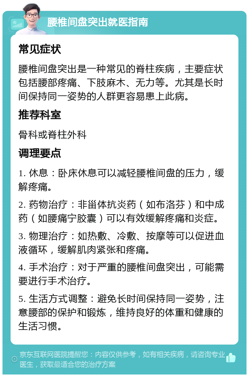 腰椎间盘突出就医指南 常见症状 腰椎间盘突出是一种常见的脊柱疾病，主要症状包括腰部疼痛、下肢麻木、无力等。尤其是长时间保持同一姿势的人群更容易患上此病。 推荐科室 骨科或脊柱外科 调理要点 1. 休息：卧床休息可以减轻腰椎间盘的压力，缓解疼痛。 2. 药物治疗：非甾体抗炎药（如布洛芬）和中成药（如腰痛宁胶囊）可以有效缓解疼痛和炎症。 3. 物理治疗：如热敷、冷敷、按摩等可以促进血液循环，缓解肌肉紧张和疼痛。 4. 手术治疗：对于严重的腰椎间盘突出，可能需要进行手术治疗。 5. 生活方式调整：避免长时间保持同一姿势，注意腰部的保护和锻炼，维持良好的体重和健康的生活习惯。