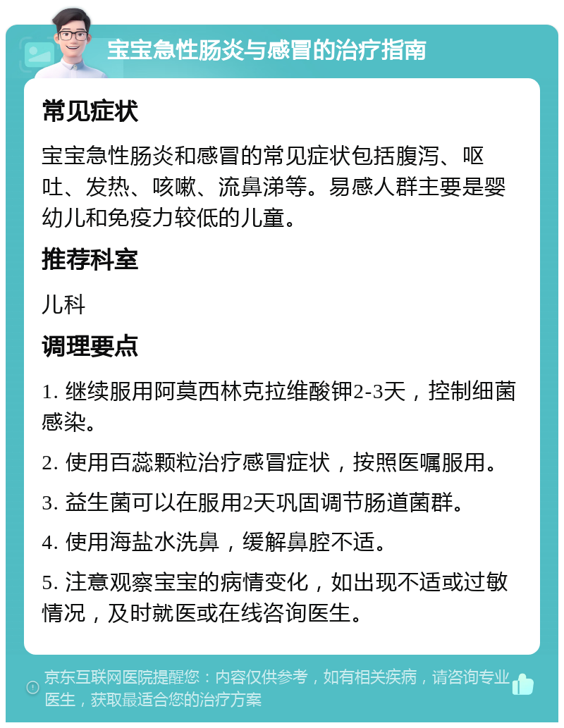 宝宝急性肠炎与感冒的治疗指南 常见症状 宝宝急性肠炎和感冒的常见症状包括腹泻、呕吐、发热、咳嗽、流鼻涕等。易感人群主要是婴幼儿和免疫力较低的儿童。 推荐科室 儿科 调理要点 1. 继续服用阿莫西林克拉维酸钾2-3天，控制细菌感染。 2. 使用百蕊颗粒治疗感冒症状，按照医嘱服用。 3. 益生菌可以在服用2天巩固调节肠道菌群。 4. 使用海盐水洗鼻，缓解鼻腔不适。 5. 注意观察宝宝的病情变化，如出现不适或过敏情况，及时就医或在线咨询医生。