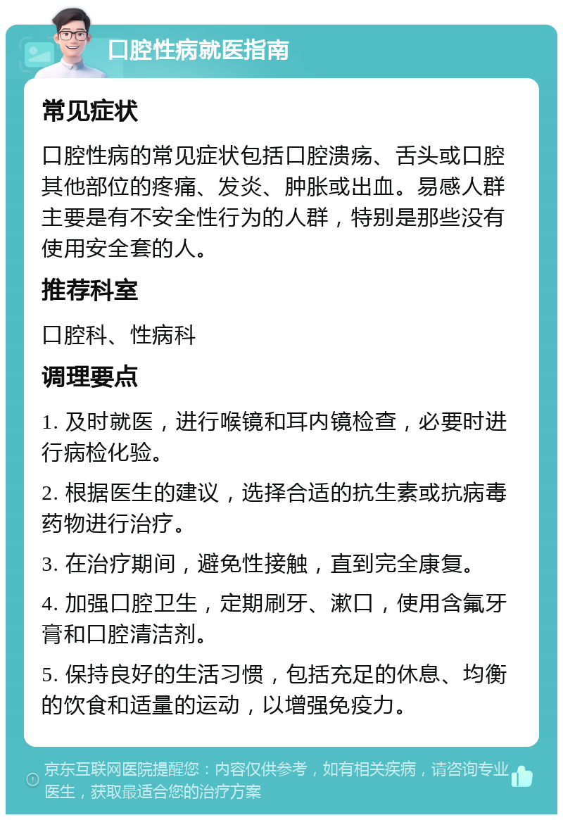 口腔性病就医指南 常见症状 口腔性病的常见症状包括口腔溃疡、舌头或口腔其他部位的疼痛、发炎、肿胀或出血。易感人群主要是有不安全性行为的人群，特别是那些没有使用安全套的人。 推荐科室 口腔科、性病科 调理要点 1. 及时就医，进行喉镜和耳内镜检查，必要时进行病检化验。 2. 根据医生的建议，选择合适的抗生素或抗病毒药物进行治疗。 3. 在治疗期间，避免性接触，直到完全康复。 4. 加强口腔卫生，定期刷牙、漱口，使用含氟牙膏和口腔清洁剂。 5. 保持良好的生活习惯，包括充足的休息、均衡的饮食和适量的运动，以增强免疫力。