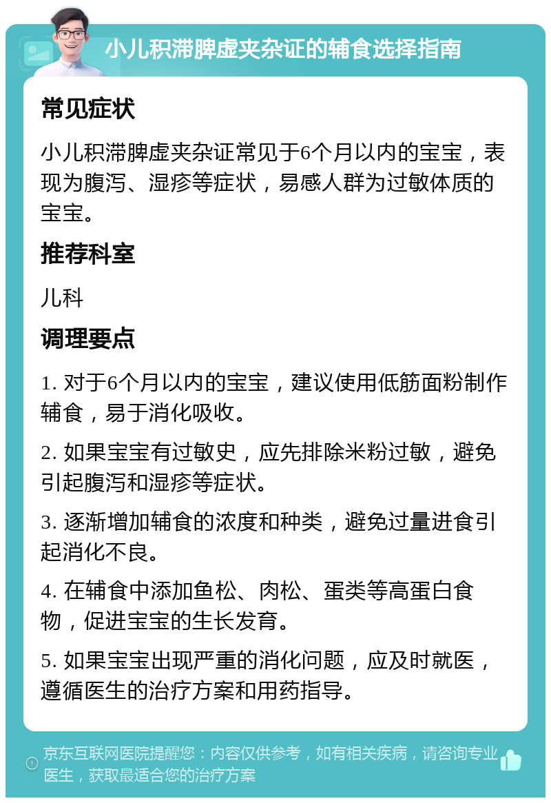 小儿积滞脾虚夹杂证的辅食选择指南 常见症状 小儿积滞脾虚夹杂证常见于6个月以内的宝宝，表现为腹泻、湿疹等症状，易感人群为过敏体质的宝宝。 推荐科室 儿科 调理要点 1. 对于6个月以内的宝宝，建议使用低筋面粉制作辅食，易于消化吸收。 2. 如果宝宝有过敏史，应先排除米粉过敏，避免引起腹泻和湿疹等症状。 3. 逐渐增加辅食的浓度和种类，避免过量进食引起消化不良。 4. 在辅食中添加鱼松、肉松、蛋类等高蛋白食物，促进宝宝的生长发育。 5. 如果宝宝出现严重的消化问题，应及时就医，遵循医生的治疗方案和用药指导。