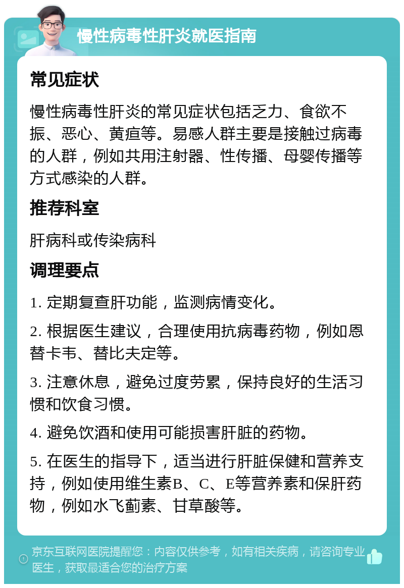 慢性病毒性肝炎就医指南 常见症状 慢性病毒性肝炎的常见症状包括乏力、食欲不振、恶心、黄疸等。易感人群主要是接触过病毒的人群，例如共用注射器、性传播、母婴传播等方式感染的人群。 推荐科室 肝病科或传染病科 调理要点 1. 定期复查肝功能，监测病情变化。 2. 根据医生建议，合理使用抗病毒药物，例如恩替卡韦、替比夫定等。 3. 注意休息，避免过度劳累，保持良好的生活习惯和饮食习惯。 4. 避免饮酒和使用可能损害肝脏的药物。 5. 在医生的指导下，适当进行肝脏保健和营养支持，例如使用维生素B、C、E等营养素和保肝药物，例如水飞蓟素、甘草酸等。