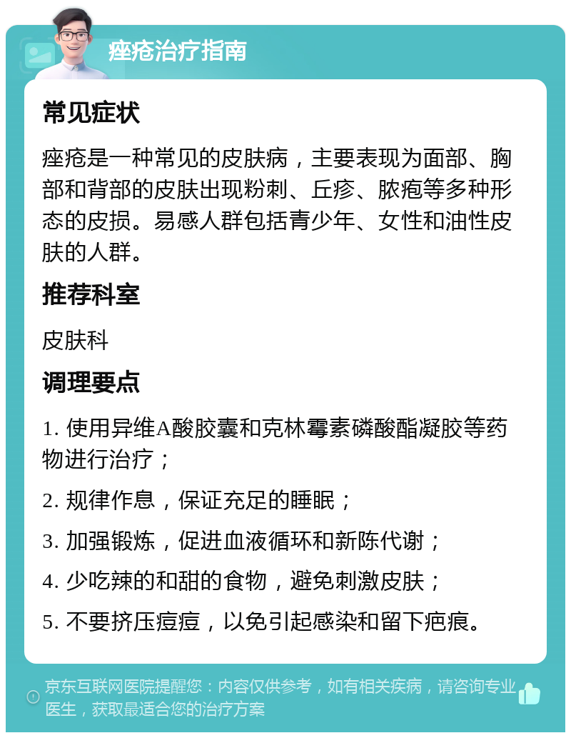 痤疮治疗指南 常见症状 痤疮是一种常见的皮肤病，主要表现为面部、胸部和背部的皮肤出现粉刺、丘疹、脓疱等多种形态的皮损。易感人群包括青少年、女性和油性皮肤的人群。 推荐科室 皮肤科 调理要点 1. 使用异维A酸胶囊和克林霉素磷酸酯凝胶等药物进行治疗； 2. 规律作息，保证充足的睡眠； 3. 加强锻炼，促进血液循环和新陈代谢； 4. 少吃辣的和甜的食物，避免刺激皮肤； 5. 不要挤压痘痘，以免引起感染和留下疤痕。