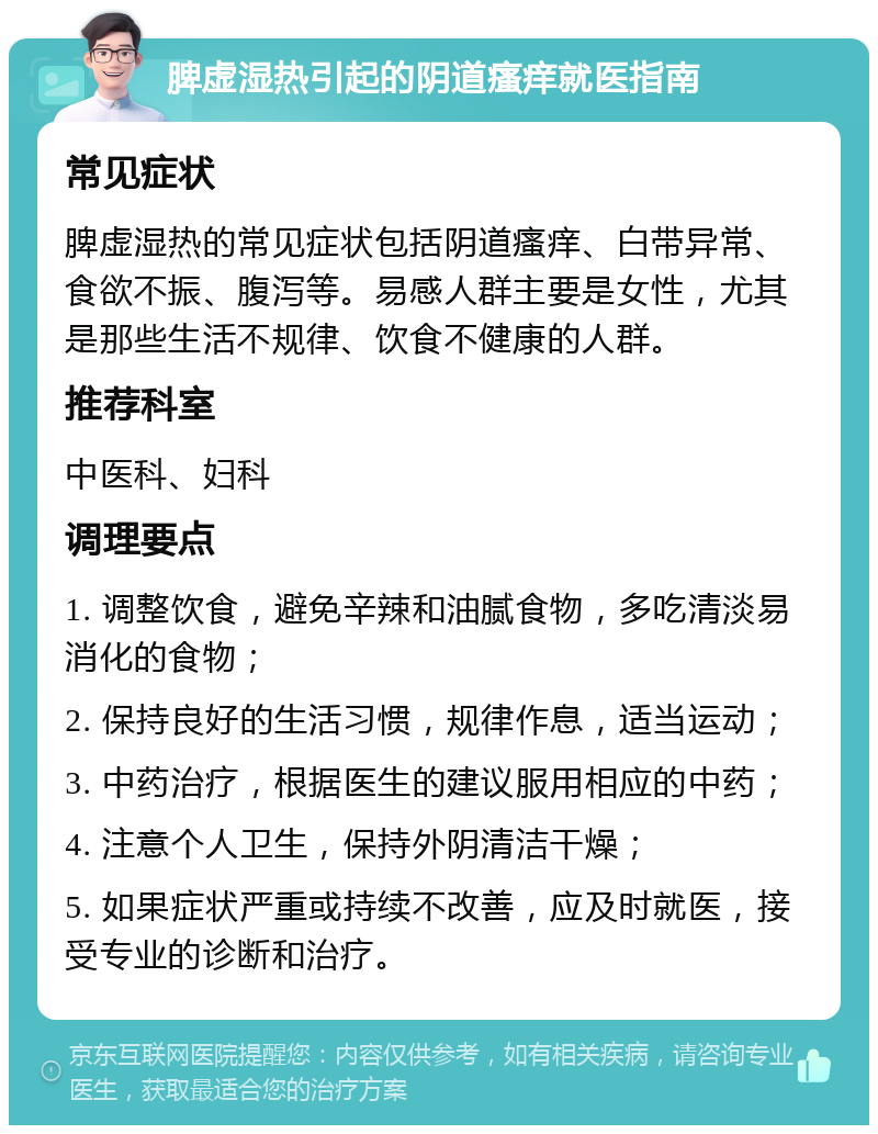 脾虚湿热引起的阴道瘙痒就医指南 常见症状 脾虚湿热的常见症状包括阴道瘙痒、白带异常、食欲不振、腹泻等。易感人群主要是女性，尤其是那些生活不规律、饮食不健康的人群。 推荐科室 中医科、妇科 调理要点 1. 调整饮食，避免辛辣和油腻食物，多吃清淡易消化的食物； 2. 保持良好的生活习惯，规律作息，适当运动； 3. 中药治疗，根据医生的建议服用相应的中药； 4. 注意个人卫生，保持外阴清洁干燥； 5. 如果症状严重或持续不改善，应及时就医，接受专业的诊断和治疗。