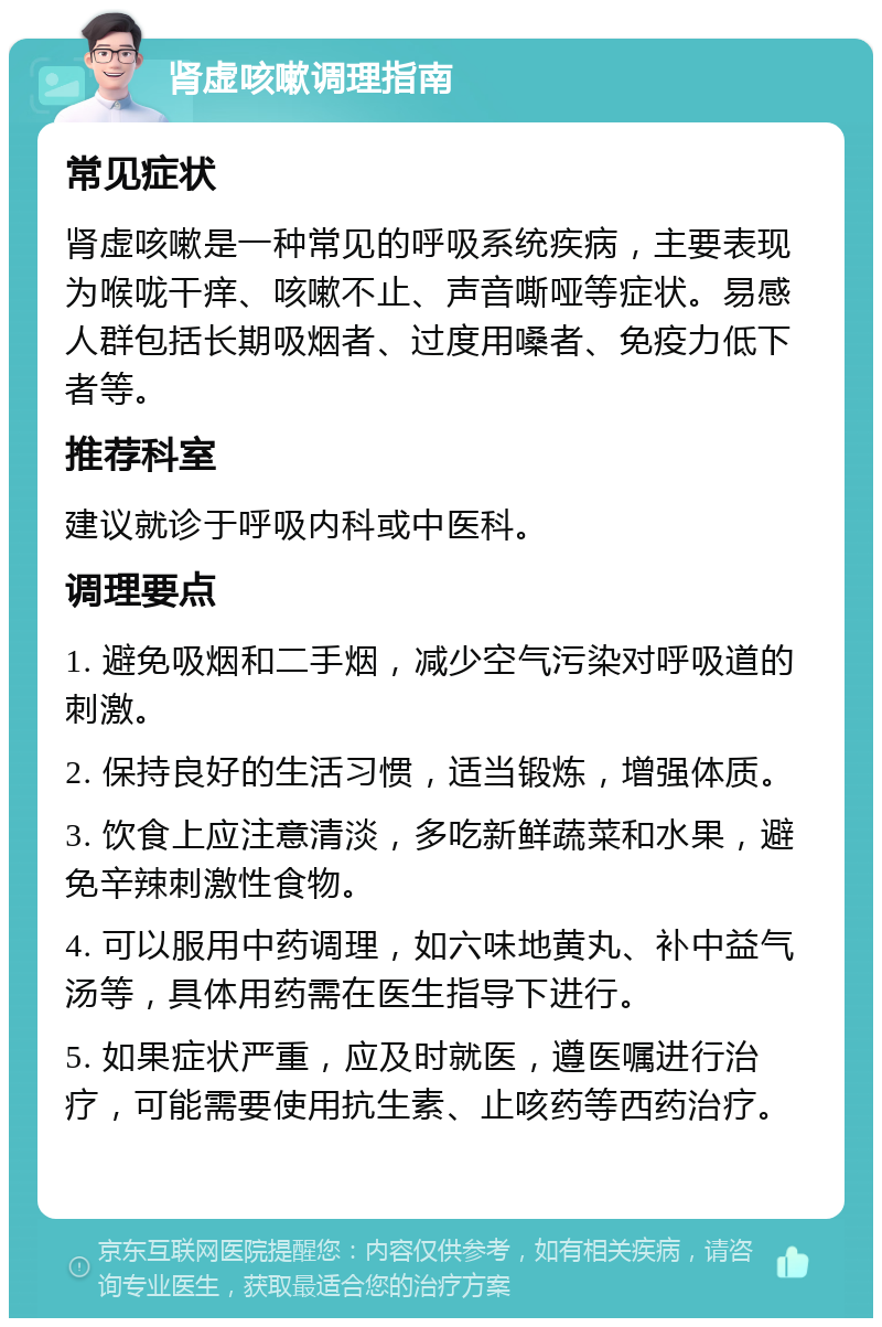 肾虚咳嗽调理指南 常见症状 肾虚咳嗽是一种常见的呼吸系统疾病，主要表现为喉咙干痒、咳嗽不止、声音嘶哑等症状。易感人群包括长期吸烟者、过度用嗓者、免疫力低下者等。 推荐科室 建议就诊于呼吸内科或中医科。 调理要点 1. 避免吸烟和二手烟，减少空气污染对呼吸道的刺激。 2. 保持良好的生活习惯，适当锻炼，增强体质。 3. 饮食上应注意清淡，多吃新鲜蔬菜和水果，避免辛辣刺激性食物。 4. 可以服用中药调理，如六味地黄丸、补中益气汤等，具体用药需在医生指导下进行。 5. 如果症状严重，应及时就医，遵医嘱进行治疗，可能需要使用抗生素、止咳药等西药治疗。