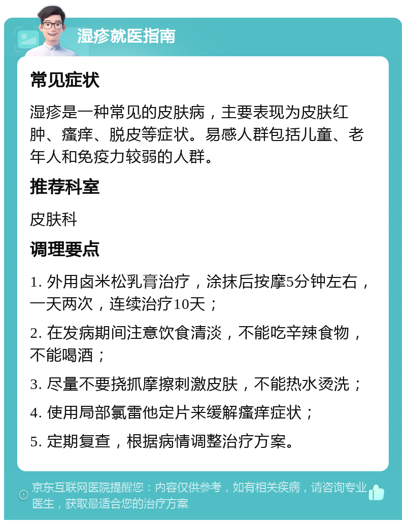 湿疹就医指南 常见症状 湿疹是一种常见的皮肤病，主要表现为皮肤红肿、瘙痒、脱皮等症状。易感人群包括儿童、老年人和免疫力较弱的人群。 推荐科室 皮肤科 调理要点 1. 外用卤米松乳膏治疗，涂抹后按摩5分钟左右，一天两次，连续治疗10天； 2. 在发病期间注意饮食清淡，不能吃辛辣食物，不能喝酒； 3. 尽量不要挠抓摩擦刺激皮肤，不能热水烫洗； 4. 使用局部氯雷他定片来缓解瘙痒症状； 5. 定期复查，根据病情调整治疗方案。