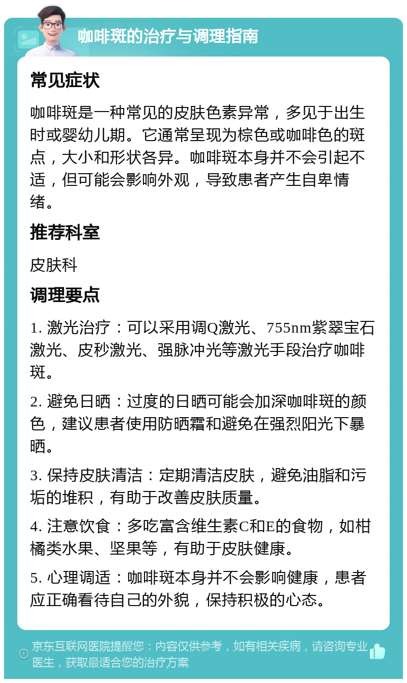 咖啡斑的治疗与调理指南 常见症状 咖啡斑是一种常见的皮肤色素异常，多见于出生时或婴幼儿期。它通常呈现为棕色或咖啡色的斑点，大小和形状各异。咖啡斑本身并不会引起不适，但可能会影响外观，导致患者产生自卑情绪。 推荐科室 皮肤科 调理要点 1. 激光治疗：可以采用调Q激光、755nm紫翠宝石激光、皮秒激光、强脉冲光等激光手段治疗咖啡斑。 2. 避免日晒：过度的日晒可能会加深咖啡斑的颜色，建议患者使用防晒霜和避免在强烈阳光下暴晒。 3. 保持皮肤清洁：定期清洁皮肤，避免油脂和污垢的堆积，有助于改善皮肤质量。 4. 注意饮食：多吃富含维生素C和E的食物，如柑橘类水果、坚果等，有助于皮肤健康。 5. 心理调适：咖啡斑本身并不会影响健康，患者应正确看待自己的外貌，保持积极的心态。