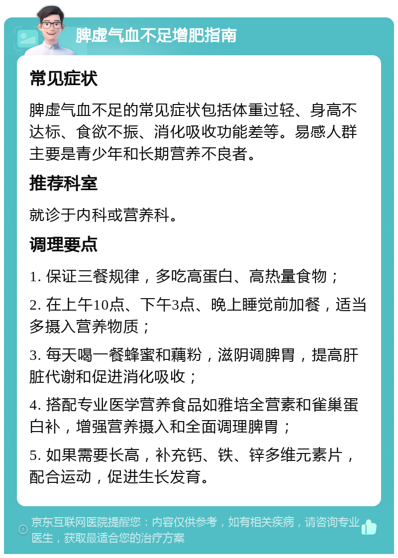 脾虚气血不足增肥指南 常见症状 脾虚气血不足的常见症状包括体重过轻、身高不达标、食欲不振、消化吸收功能差等。易感人群主要是青少年和长期营养不良者。 推荐科室 就诊于内科或营养科。 调理要点 1. 保证三餐规律，多吃高蛋白、高热量食物； 2. 在上午10点、下午3点、晚上睡觉前加餐，适当多摄入营养物质； 3. 每天喝一餐蜂蜜和藕粉，滋阴调脾胃，提高肝脏代谢和促进消化吸收； 4. 搭配专业医学营养食品如雅培全营素和雀巢蛋白补，增强营养摄入和全面调理脾胃； 5. 如果需要长高，补充钙、铁、锌多维元素片，配合运动，促进生长发育。