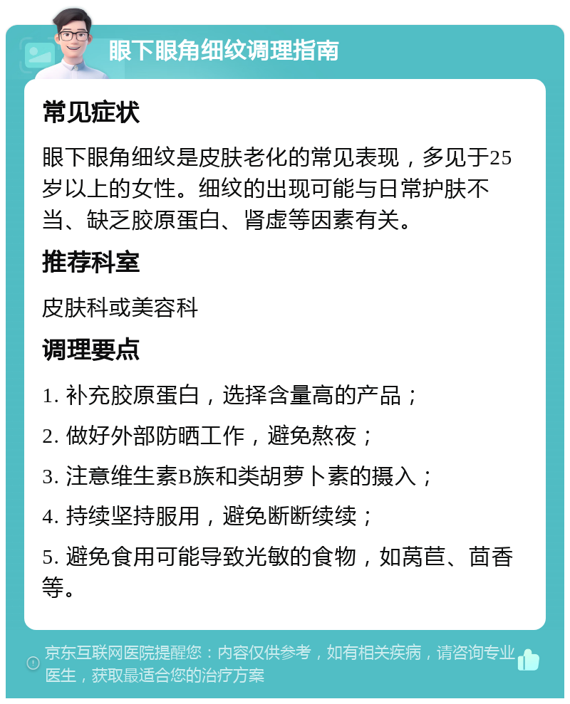 眼下眼角细纹调理指南 常见症状 眼下眼角细纹是皮肤老化的常见表现，多见于25岁以上的女性。细纹的出现可能与日常护肤不当、缺乏胶原蛋白、肾虚等因素有关。 推荐科室 皮肤科或美容科 调理要点 1. 补充胶原蛋白，选择含量高的产品； 2. 做好外部防晒工作，避免熬夜； 3. 注意维生素B族和类胡萝卜素的摄入； 4. 持续坚持服用，避免断断续续； 5. 避免食用可能导致光敏的食物，如莴苣、茴香等。