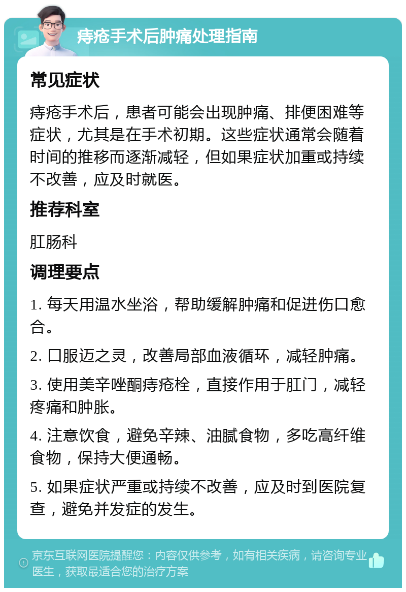 痔疮手术后肿痛处理指南 常见症状 痔疮手术后，患者可能会出现肿痛、排便困难等症状，尤其是在手术初期。这些症状通常会随着时间的推移而逐渐减轻，但如果症状加重或持续不改善，应及时就医。 推荐科室 肛肠科 调理要点 1. 每天用温水坐浴，帮助缓解肿痛和促进伤口愈合。 2. 口服迈之灵，改善局部血液循环，减轻肿痛。 3. 使用美辛唑酮痔疮栓，直接作用于肛门，减轻疼痛和肿胀。 4. 注意饮食，避免辛辣、油腻食物，多吃高纤维食物，保持大便通畅。 5. 如果症状严重或持续不改善，应及时到医院复查，避免并发症的发生。