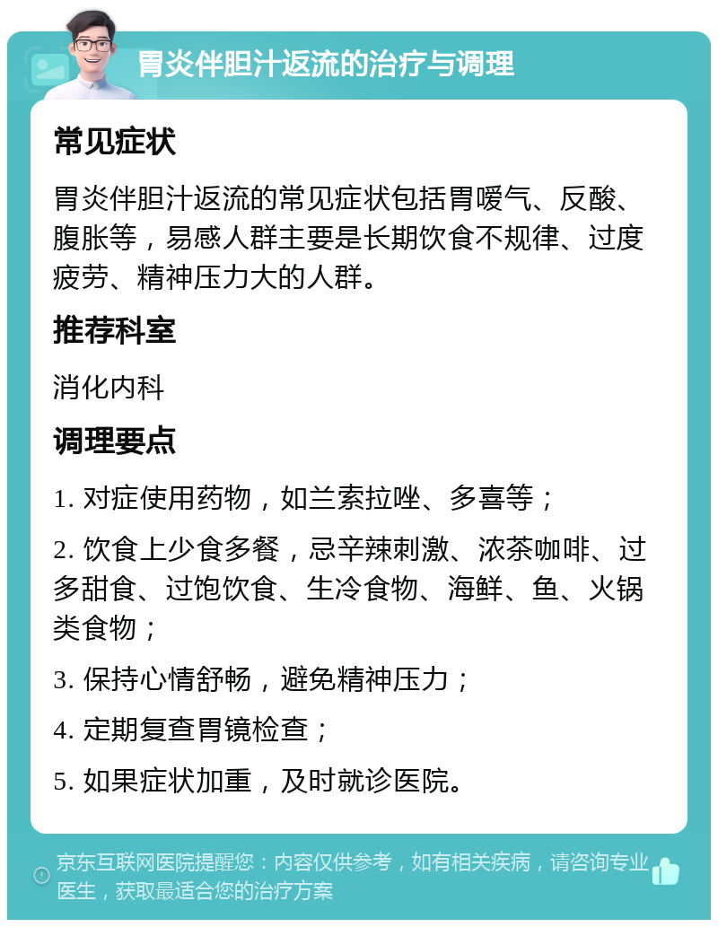 胃炎伴胆汁返流的治疗与调理 常见症状 胃炎伴胆汁返流的常见症状包括胃嗳气、反酸、腹胀等，易感人群主要是长期饮食不规律、过度疲劳、精神压力大的人群。 推荐科室 消化内科 调理要点 1. 对症使用药物，如兰索拉唑、多喜等； 2. 饮食上少食多餐，忌辛辣刺激、浓茶咖啡、过多甜食、过饱饮食、生冷食物、海鲜、鱼、火锅类食物； 3. 保持心情舒畅，避免精神压力； 4. 定期复查胃镜检查； 5. 如果症状加重，及时就诊医院。