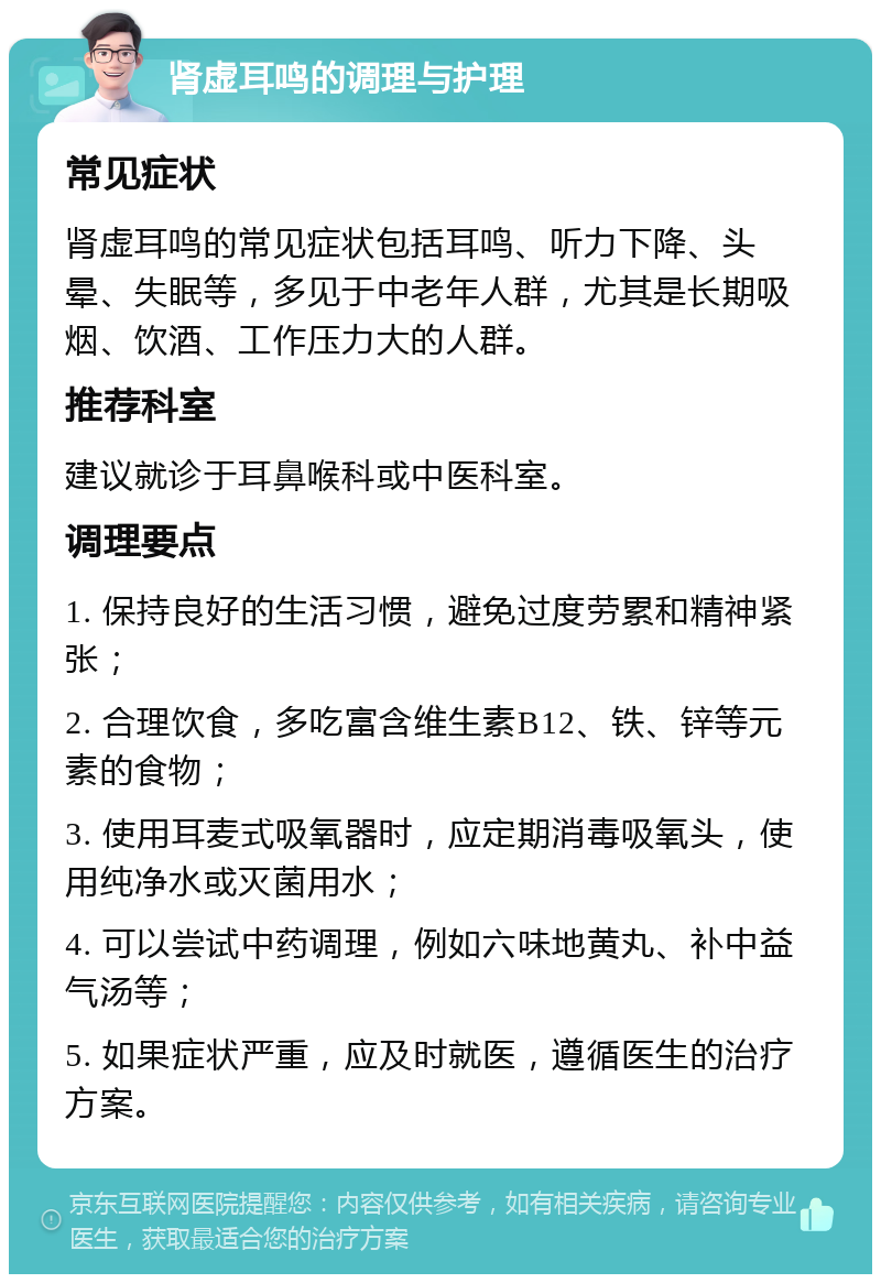 肾虚耳鸣的调理与护理 常见症状 肾虚耳鸣的常见症状包括耳鸣、听力下降、头晕、失眠等，多见于中老年人群，尤其是长期吸烟、饮酒、工作压力大的人群。 推荐科室 建议就诊于耳鼻喉科或中医科室。 调理要点 1. 保持良好的生活习惯，避免过度劳累和精神紧张； 2. 合理饮食，多吃富含维生素B12、铁、锌等元素的食物； 3. 使用耳麦式吸氧器时，应定期消毒吸氧头，使用纯净水或灭菌用水； 4. 可以尝试中药调理，例如六味地黄丸、补中益气汤等； 5. 如果症状严重，应及时就医，遵循医生的治疗方案。