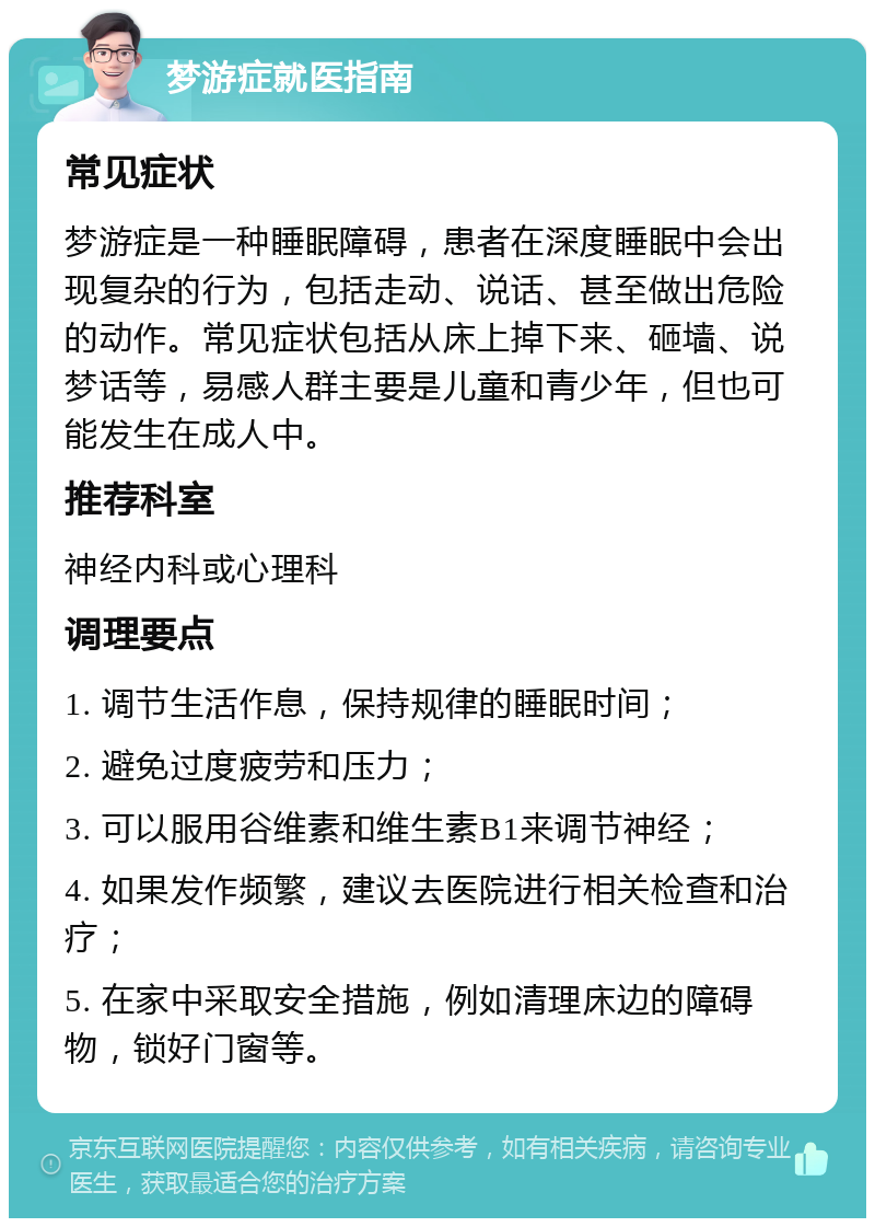 梦游症就医指南 常见症状 梦游症是一种睡眠障碍，患者在深度睡眠中会出现复杂的行为，包括走动、说话、甚至做出危险的动作。常见症状包括从床上掉下来、砸墙、说梦话等，易感人群主要是儿童和青少年，但也可能发生在成人中。 推荐科室 神经内科或心理科 调理要点 1. 调节生活作息，保持规律的睡眠时间； 2. 避免过度疲劳和压力； 3. 可以服用谷维素和维生素B1来调节神经； 4. 如果发作频繁，建议去医院进行相关检查和治疗； 5. 在家中采取安全措施，例如清理床边的障碍物，锁好门窗等。