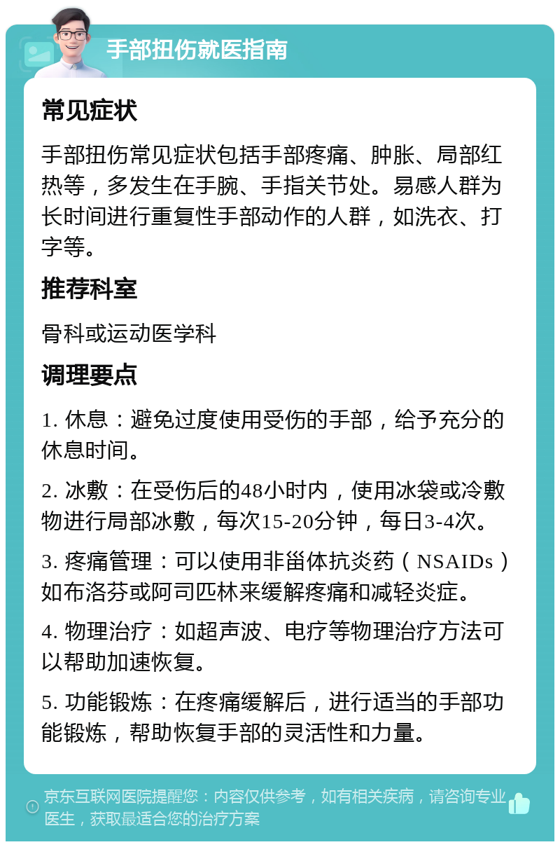 手部扭伤就医指南 常见症状 手部扭伤常见症状包括手部疼痛、肿胀、局部红热等，多发生在手腕、手指关节处。易感人群为长时间进行重复性手部动作的人群，如洗衣、打字等。 推荐科室 骨科或运动医学科 调理要点 1. 休息：避免过度使用受伤的手部，给予充分的休息时间。 2. 冰敷：在受伤后的48小时内，使用冰袋或冷敷物进行局部冰敷，每次15-20分钟，每日3-4次。 3. 疼痛管理：可以使用非甾体抗炎药（NSAIDs）如布洛芬或阿司匹林来缓解疼痛和减轻炎症。 4. 物理治疗：如超声波、电疗等物理治疗方法可以帮助加速恢复。 5. 功能锻炼：在疼痛缓解后，进行适当的手部功能锻炼，帮助恢复手部的灵活性和力量。