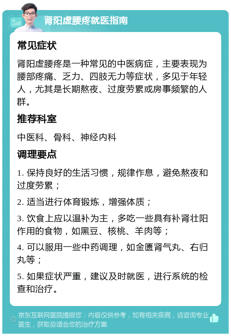 肾阳虚腰疼就医指南 常见症状 肾阳虚腰疼是一种常见的中医病症，主要表现为腰部疼痛、乏力、四肢无力等症状，多见于年轻人，尤其是长期熬夜、过度劳累或房事频繁的人群。 推荐科室 中医科、骨科、神经内科 调理要点 1. 保持良好的生活习惯，规律作息，避免熬夜和过度劳累； 2. 适当进行体育锻炼，增强体质； 3. 饮食上应以温补为主，多吃一些具有补肾壮阳作用的食物，如黑豆、核桃、羊肉等； 4. 可以服用一些中药调理，如金匮肾气丸、右归丸等； 5. 如果症状严重，建议及时就医，进行系统的检查和治疗。