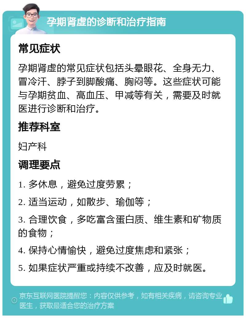 孕期肾虚的诊断和治疗指南 常见症状 孕期肾虚的常见症状包括头晕眼花、全身无力、冒冷汗、脖子到脚酸痛、胸闷等。这些症状可能与孕期贫血、高血压、甲减等有关，需要及时就医进行诊断和治疗。 推荐科室 妇产科 调理要点 1. 多休息，避免过度劳累； 2. 适当运动，如散步、瑜伽等； 3. 合理饮食，多吃富含蛋白质、维生素和矿物质的食物； 4. 保持心情愉快，避免过度焦虑和紧张； 5. 如果症状严重或持续不改善，应及时就医。