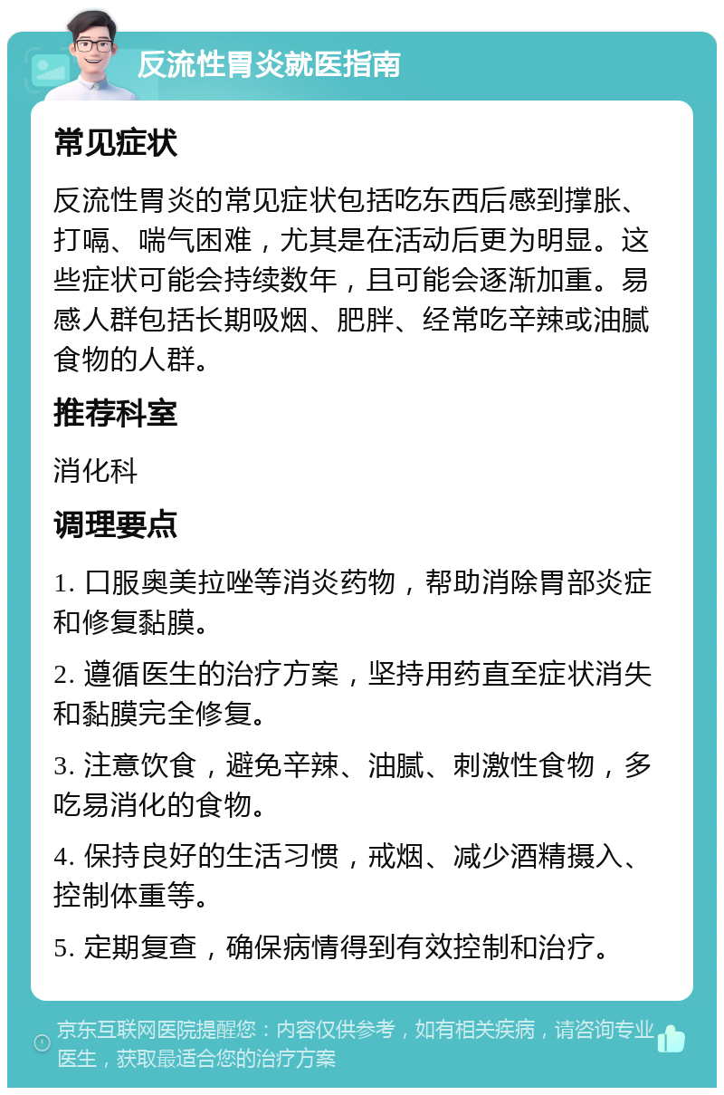 反流性胃炎就医指南 常见症状 反流性胃炎的常见症状包括吃东西后感到撑胀、打嗝、喘气困难，尤其是在活动后更为明显。这些症状可能会持续数年，且可能会逐渐加重。易感人群包括长期吸烟、肥胖、经常吃辛辣或油腻食物的人群。 推荐科室 消化科 调理要点 1. 口服奥美拉唑等消炎药物，帮助消除胃部炎症和修复黏膜。 2. 遵循医生的治疗方案，坚持用药直至症状消失和黏膜完全修复。 3. 注意饮食，避免辛辣、油腻、刺激性食物，多吃易消化的食物。 4. 保持良好的生活习惯，戒烟、减少酒精摄入、控制体重等。 5. 定期复查，确保病情得到有效控制和治疗。