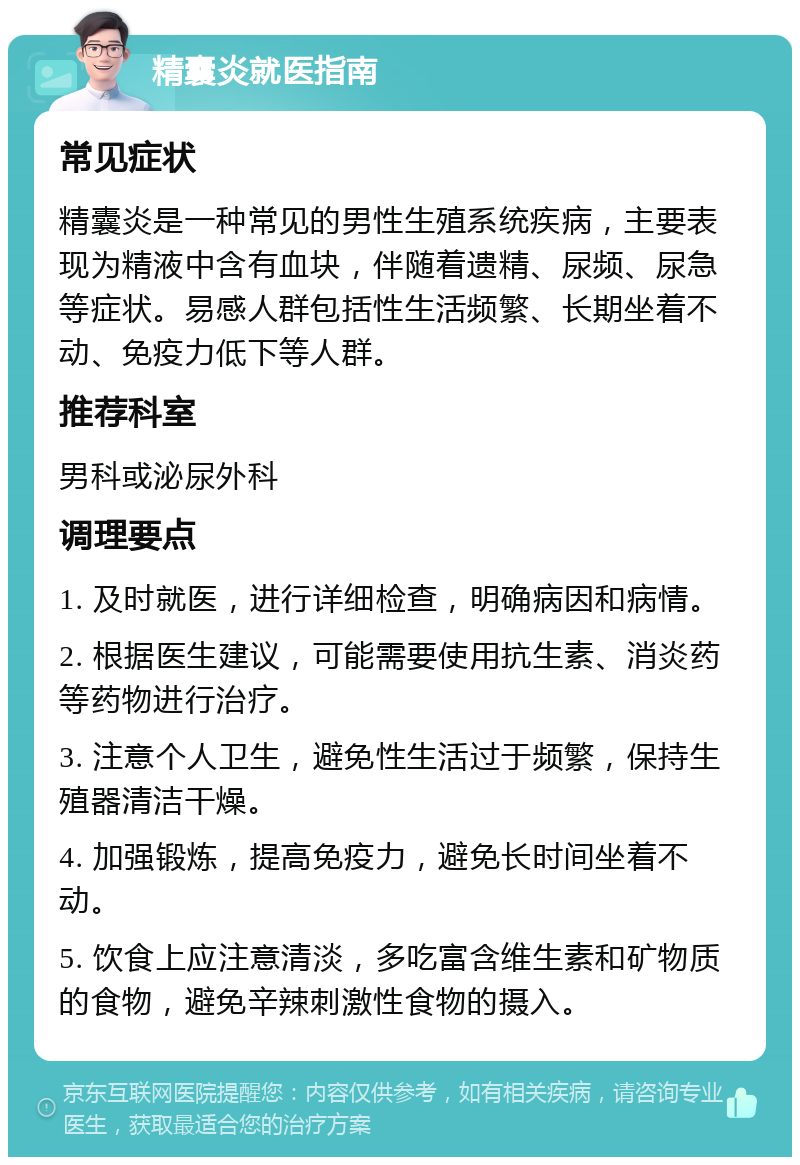 精囊炎就医指南 常见症状 精囊炎是一种常见的男性生殖系统疾病，主要表现为精液中含有血块，伴随着遗精、尿频、尿急等症状。易感人群包括性生活频繁、长期坐着不动、免疫力低下等人群。 推荐科室 男科或泌尿外科 调理要点 1. 及时就医，进行详细检查，明确病因和病情。 2. 根据医生建议，可能需要使用抗生素、消炎药等药物进行治疗。 3. 注意个人卫生，避免性生活过于频繁，保持生殖器清洁干燥。 4. 加强锻炼，提高免疫力，避免长时间坐着不动。 5. 饮食上应注意清淡，多吃富含维生素和矿物质的食物，避免辛辣刺激性食物的摄入。