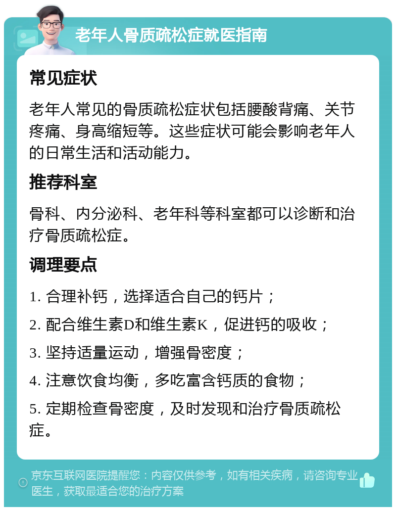 老年人骨质疏松症就医指南 常见症状 老年人常见的骨质疏松症状包括腰酸背痛、关节疼痛、身高缩短等。这些症状可能会影响老年人的日常生活和活动能力。 推荐科室 骨科、内分泌科、老年科等科室都可以诊断和治疗骨质疏松症。 调理要点 1. 合理补钙，选择适合自己的钙片； 2. 配合维生素D和维生素K，促进钙的吸收； 3. 坚持适量运动，增强骨密度； 4. 注意饮食均衡，多吃富含钙质的食物； 5. 定期检查骨密度，及时发现和治疗骨质疏松症。