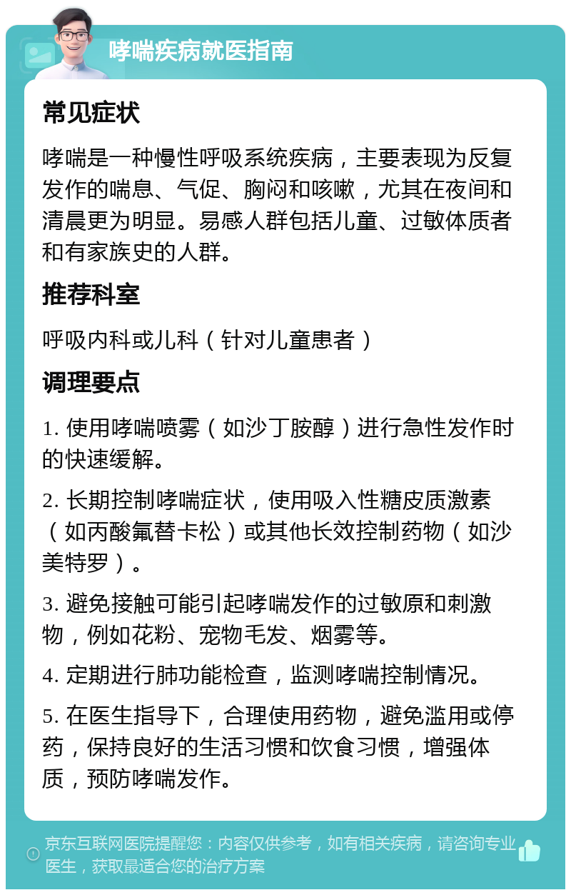 哮喘疾病就医指南 常见症状 哮喘是一种慢性呼吸系统疾病，主要表现为反复发作的喘息、气促、胸闷和咳嗽，尤其在夜间和清晨更为明显。易感人群包括儿童、过敏体质者和有家族史的人群。 推荐科室 呼吸内科或儿科（针对儿童患者） 调理要点 1. 使用哮喘喷雾（如沙丁胺醇）进行急性发作时的快速缓解。 2. 长期控制哮喘症状，使用吸入性糖皮质激素（如丙酸氟替卡松）或其他长效控制药物（如沙美特罗）。 3. 避免接触可能引起哮喘发作的过敏原和刺激物，例如花粉、宠物毛发、烟雾等。 4. 定期进行肺功能检查，监测哮喘控制情况。 5. 在医生指导下，合理使用药物，避免滥用或停药，保持良好的生活习惯和饮食习惯，增强体质，预防哮喘发作。