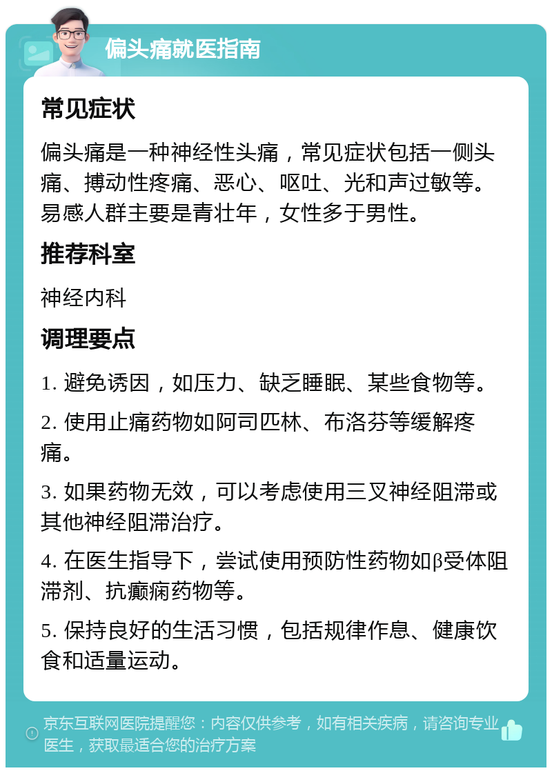 偏头痛就医指南 常见症状 偏头痛是一种神经性头痛，常见症状包括一侧头痛、搏动性疼痛、恶心、呕吐、光和声过敏等。易感人群主要是青壮年，女性多于男性。 推荐科室 神经内科 调理要点 1. 避免诱因，如压力、缺乏睡眠、某些食物等。 2. 使用止痛药物如阿司匹林、布洛芬等缓解疼痛。 3. 如果药物无效，可以考虑使用三叉神经阻滞或其他神经阻滞治疗。 4. 在医生指导下，尝试使用预防性药物如β受体阻滞剂、抗癫痫药物等。 5. 保持良好的生活习惯，包括规律作息、健康饮食和适量运动。