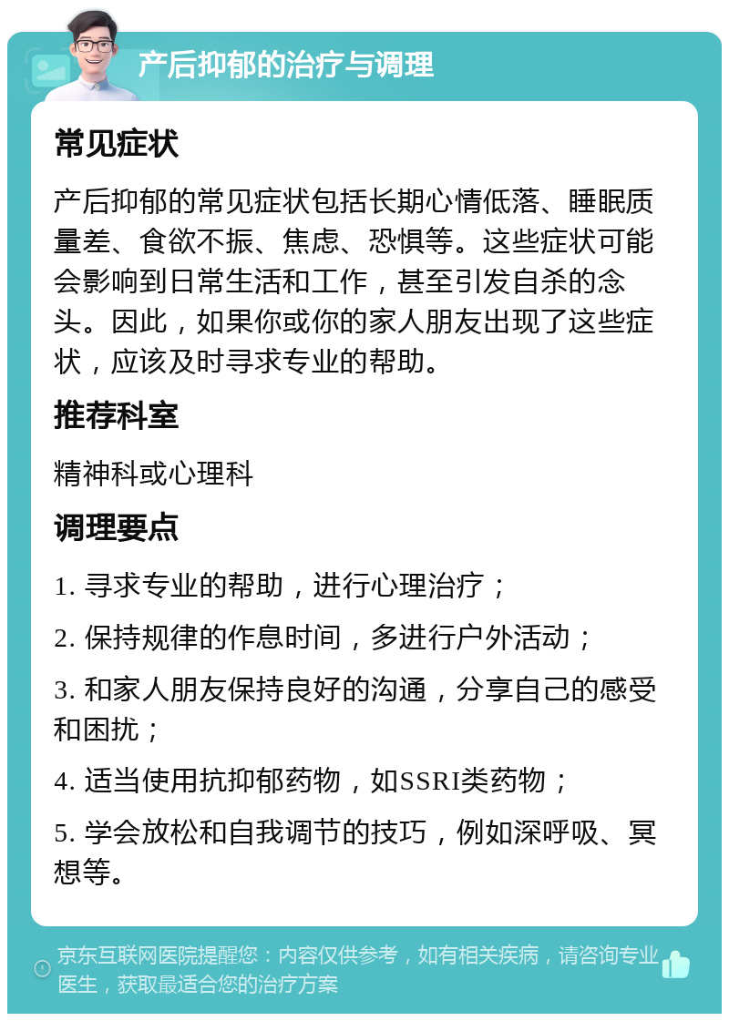 产后抑郁的治疗与调理 常见症状 产后抑郁的常见症状包括长期心情低落、睡眠质量差、食欲不振、焦虑、恐惧等。这些症状可能会影响到日常生活和工作，甚至引发自杀的念头。因此，如果你或你的家人朋友出现了这些症状，应该及时寻求专业的帮助。 推荐科室 精神科或心理科 调理要点 1. 寻求专业的帮助，进行心理治疗； 2. 保持规律的作息时间，多进行户外活动； 3. 和家人朋友保持良好的沟通，分享自己的感受和困扰； 4. 适当使用抗抑郁药物，如SSRI类药物； 5. 学会放松和自我调节的技巧，例如深呼吸、冥想等。