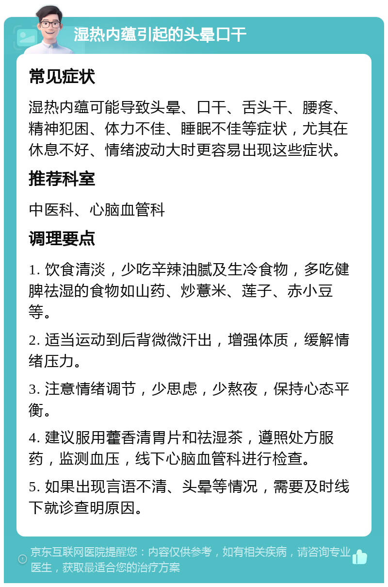 湿热内蕴引起的头晕口干 常见症状 湿热内蕴可能导致头晕、口干、舌头干、腰疼、精神犯困、体力不佳、睡眠不佳等症状，尤其在休息不好、情绪波动大时更容易出现这些症状。 推荐科室 中医科、心脑血管科 调理要点 1. 饮食清淡，少吃辛辣油腻及生冷食物，多吃健脾祛湿的食物如山药、炒薏米、莲子、赤小豆等。 2. 适当运动到后背微微汗出，增强体质，缓解情绪压力。 3. 注意情绪调节，少思虑，少熬夜，保持心态平衡。 4. 建议服用藿香清胃片和祛湿茶，遵照处方服药，监测血压，线下心脑血管科进行检查。 5. 如果出现言语不清、头晕等情况，需要及时线下就诊查明原因。