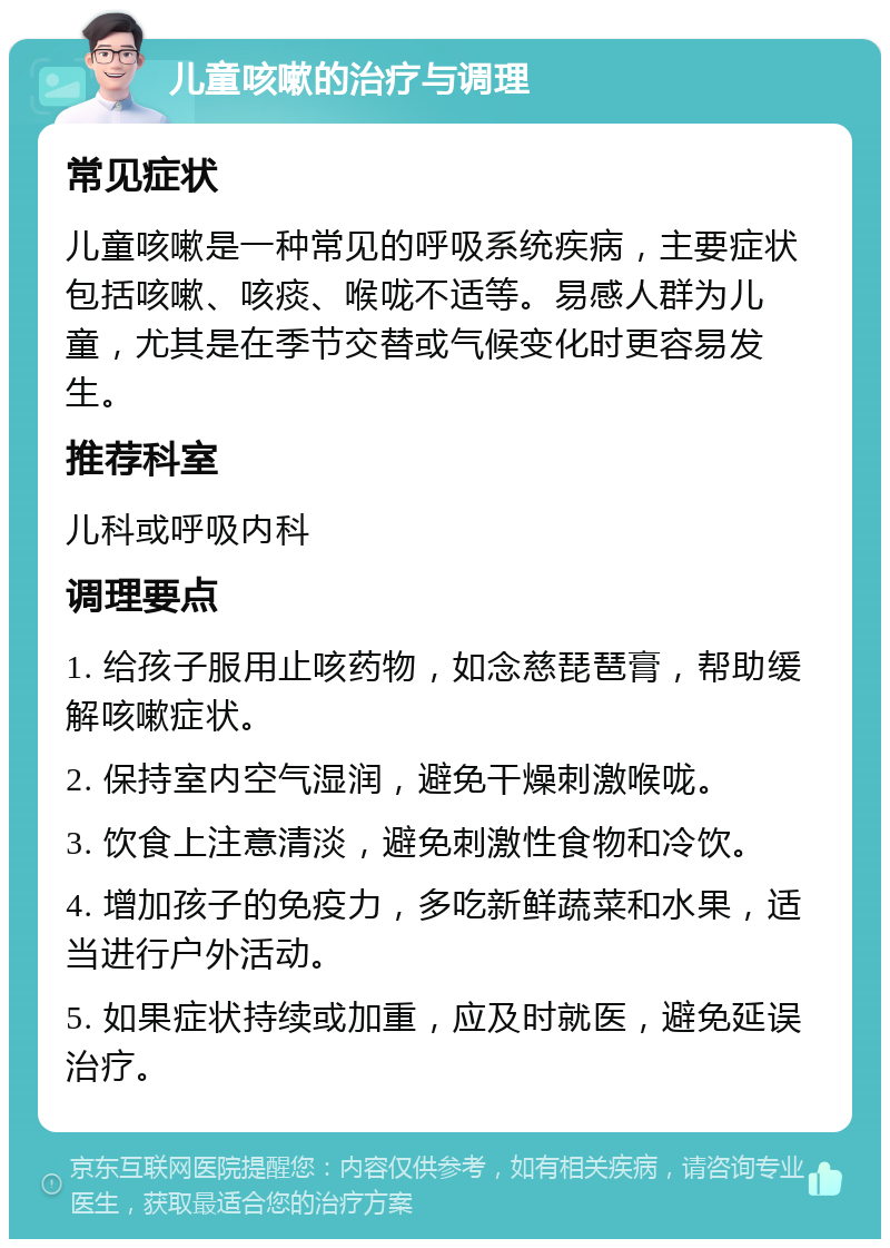 儿童咳嗽的治疗与调理 常见症状 儿童咳嗽是一种常见的呼吸系统疾病，主要症状包括咳嗽、咳痰、喉咙不适等。易感人群为儿童，尤其是在季节交替或气候变化时更容易发生。 推荐科室 儿科或呼吸内科 调理要点 1. 给孩子服用止咳药物，如念慈琵琶膏，帮助缓解咳嗽症状。 2. 保持室内空气湿润，避免干燥刺激喉咙。 3. 饮食上注意清淡，避免刺激性食物和冷饮。 4. 增加孩子的免疫力，多吃新鲜蔬菜和水果，适当进行户外活动。 5. 如果症状持续或加重，应及时就医，避免延误治疗。