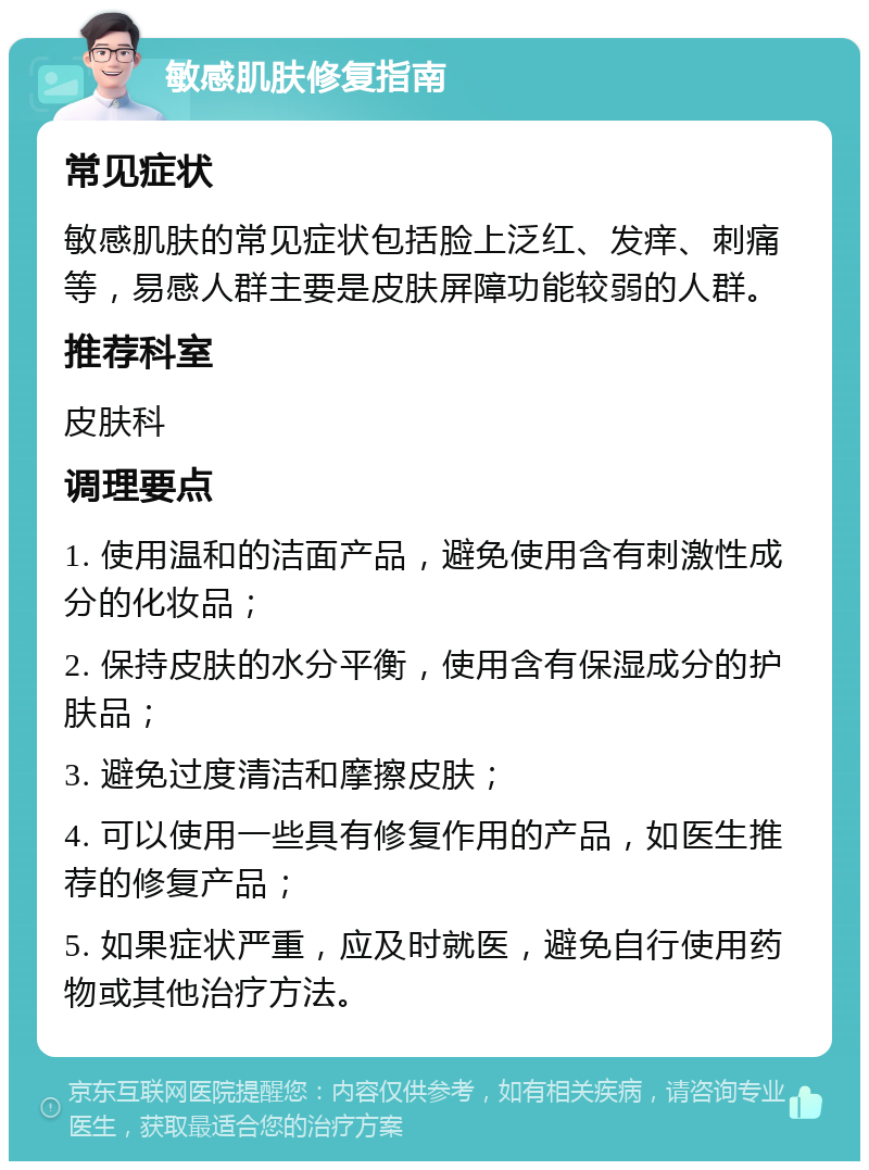 敏感肌肤修复指南 常见症状 敏感肌肤的常见症状包括脸上泛红、发痒、刺痛等，易感人群主要是皮肤屏障功能较弱的人群。 推荐科室 皮肤科 调理要点 1. 使用温和的洁面产品，避免使用含有刺激性成分的化妆品； 2. 保持皮肤的水分平衡，使用含有保湿成分的护肤品； 3. 避免过度清洁和摩擦皮肤； 4. 可以使用一些具有修复作用的产品，如医生推荐的修复产品； 5. 如果症状严重，应及时就医，避免自行使用药物或其他治疗方法。