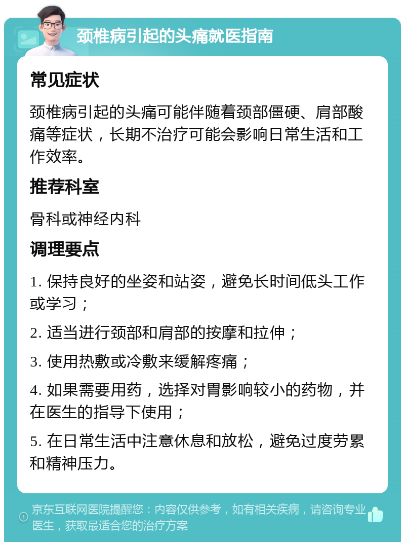 颈椎病引起的头痛就医指南 常见症状 颈椎病引起的头痛可能伴随着颈部僵硬、肩部酸痛等症状，长期不治疗可能会影响日常生活和工作效率。 推荐科室 骨科或神经内科 调理要点 1. 保持良好的坐姿和站姿，避免长时间低头工作或学习； 2. 适当进行颈部和肩部的按摩和拉伸； 3. 使用热敷或冷敷来缓解疼痛； 4. 如果需要用药，选择对胃影响较小的药物，并在医生的指导下使用； 5. 在日常生活中注意休息和放松，避免过度劳累和精神压力。